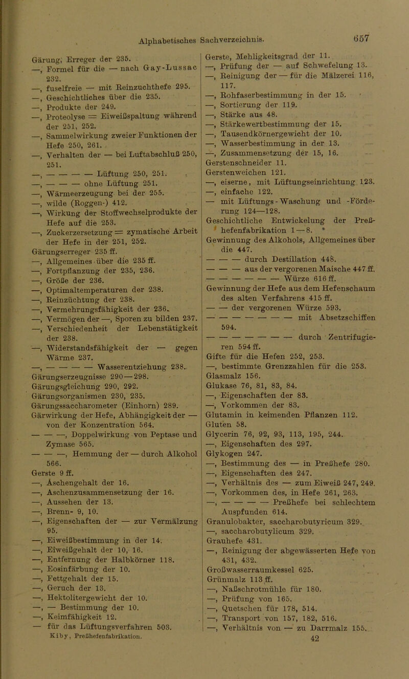 Gärung; Erreger der 235. —, Formel für die — nach Gay-Lussae 232. —, fuselfreie — mit Reinzuchthefe 295. —, Geschichtliches über die 235. —, Produkte der 249. —, Proteolyse = Eiweihspaltung während der 251, 252. —, Sammelwirkung zweier Funktionen der Hefe 250, 261. —, Verhalten der — bei Luftabschluß 250, 251. —t — Lüftung 250, 251. —, — ohne Lüftung 251. —, Wärmeerzeugung bei der 255. —, wilde (Roggen-) 412. —, Wirkung der Stoffwechselprodukte der Hefe auf die 253. —, Zuckerzersetzung = zymatische Arbeit der Hefe in der 251, 252. Gärungserreger 235 ff. —, Allgemeines • über die 235 ff. —, Fortpflanzung der 235, 236. —, Größe der 236. —, Optimaltemperaturen der 238. —, Reinzüchtung der 238. —, Vermehrungsfähigkeit der 236* —, Vermögen der —, Sporen zu bilden 237. —, Verschiedenheit der Lebenstätigkeit der 238. —, Widerstandsfähigkeit der — gegen Wärme 237. —, — — Wasserentziehung 238. Gärungserzeugnisse 290 — 298. Gärungsgleichung 290, 292. Gärungsorganismen 230, 235. Gärungssaccharometer (Einhorn) 289. Gärwirkung der Hefe, Abhängigkeit der — von der Konzentration 564. , Doppel Wirkung von Peptase und Zymase 565. —, Hemmung der — durch Alkohol 566. Gerste 9 ff. —, Aschengehalt der 16. —, Aschenzusammensetzung der 16. —, Aussehen der 13. —, Brenn- 9, 10. —, Eigenschaften der — zur Vermälzung 95. —, Eiweißbestimmung in der 14. —, Eiweißgehalt der 10, 16. —, Entfernung der Halbkörner 118. —, Eosinfärbung der 10. —, Fettgehalt der 15. —, Geruch der 13. —, Hektolitergewicht der 10. —, — Bestimmung der 10. —, Keimfähigkeit 12. — für das Lüftungsverfahren 503. Kiby, Preßhefenfabrikation. Gerste, Mehligkeitsgrad der 11. —, Prüfung der — auf Schwefelung 13. —, Reinigung der — für die Mälzerei 116, 117. —, Rohfaserbestimmung in der 15. —, Sortierung der 119. —, Stärke aus 48. —, Stärke Wertbestimmung der 15. —, Tausendkörnergewicht der 10. —, Wasserbestimmung in der 13. —, Zusammensetzung der 15, 16. Gerstenschneider 11. Gersten weichen 121. —, eiserne, mit Lüftungseinrichtung 123. —, einfache 122. — mit Lüftungs-Waschung und -Förde- rung 124—128. Geschichtliche Entwickelung der Preß- hefenfabrikation 1 — 8. * Gewinnung des Alkohols, Allgemeines über die 447. — -— — durch Destillation 448. aus der vergorenen Maische 447 ff. Würze 616 ff. Gewinnung der Hefe aus dem Hefenschaum des alten Verfahrens 415 ff. der vergorenen Würze 593. mit Absetzschiffen 594. durch Zentrifugie- ren 594 ff. Gifte für die Hefen 252, 253. —, bestimmte Grenzzahlen für die 253. Glasmalz 156. Glukase 76, 81, 83, 84. —, Eigenschaften der 83. —■, Vorkommen der 83. Glutamin in keimenden Pflanzen 112. Gluten 58. Glycerin 76, 92, 93, 113, 195, 244. —, Eigenschaften des 297. Glykogen 247. —, Bestimmung des — in Preßhefe 280. —, Eigenschaften des 247. —, Verhältnis des — zum Eiweiß 247, 249. —, Vorkommen des, in Hefe 261, 263. —, Preßhefe bei schlechtem Auspfunden 614. Granulobakter, saccharobutyricum 329. —, saccharobutylicum 329. Grauhefe 431. —, Reinigung der abgewässerten Hefe von 431, 432.. Großwasserraumkessel 625. Grünmalz 113 ff. —, Naßschrotmühle für 180. —, Prüfung von 165. —, Quetschen für 178, 514. —, Transport von 157, 182, 516. —, Verhältnis von — zu Darrmalz 155. 42