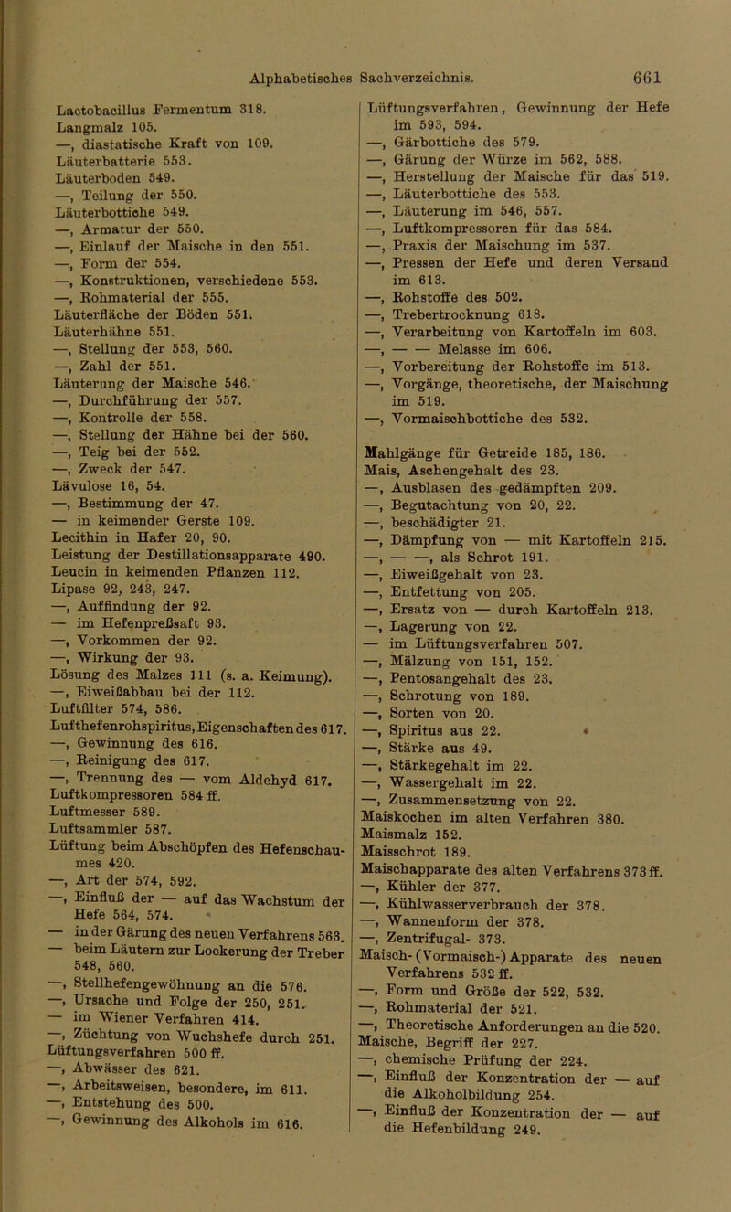 Lactobacillus Fermentum 318. Langmalz 105. —, diastatische Kraft von 109. Läuterbatterie 553. Läuterboden 549. —, Teilung der 550. Läuterbottiche 549. —, Armatur der 550. —, Einlauf der Maische in den 551. —, Form der 554. —, Konstruktionen, verschiedene 553. —, [Rohmaterial der 555. Läuterfläche der Böden 551. Läuterhähne 551. —, Stellung der 553, 560. —, Zahl der 551. Läuterung der Maische 546. —, Durchführung der 557. —, Kontrolle der 558. —, Stellung der Hähne bei der 560. —, Teig bei der 552. —, Zweck der 547. Lävulose 16, 54. —, Bestimmung der 47. — in keimender Gerste 109. Lecithin in Hafer 20, 90. Leistung der Destillationsapparate 490. Leucin in keimenden Pflanzen 112. Lipase 92, 243, 247. —, Auffindung der 92. — im Hefenpreßsaft 93. —, Vorkommen der 92. —, Wirkung der 93. Lösung des Malzes 111 (s. a. Keimung). —, Eiweißabbau bei der 112. Luftfilter 574, 586. Lufthefenrohspiritus, Eigenschaften des 617. —, Gewinnung des 616. —, Reinigung des 617. —, Trennung des — vom Aldehyd 617. Luftkompressoren 584 ff. Luftmesser 589. Luftsammler 587. Lüftung beim Abschöpfen des Hefenschau- mes 420. —, Art der 574, 592. , Einfluß der — auf das Wachstum der Hefe 564, 574. — in der Gärung des neuen Verfahrens 563. — beim Läutern zur Lockerung der Treber 548, 560. —, Stellhefengewöhnung an die 576. —, Ursache und Folge der 250, 251. — im Wiener Verfahren 414. , Züchtung von Wuchshefe durch 251. Lüftungsverfahren 500 ff. —, Abwässer des 621. , Arbeitsweisen, besondere, im 611. —, Entstehung des 500. , Gewinnung des Alkohols im 616. Lüftungsverfahren, Gewinnung der Hefe im 593, 594. —, Gärbottiche des 579. —, Gärung der Würze im 562, 588. —, Herstellung der Maische für das 519. —, Läuterbottiche des 553. —, Läuterung im 546, 557. —, Luftkompressoren für das 584. —, Praxis der Maischung im 537. —, Pressen der Hefe und deren Versand im 613. —, Rohstoffe des 502. —, Trebertrocknung 618. —, Verarbeitung von Kartoffeln im 603. —, — — Melasse im 606. —, Vorbereitung der Rohstoffe im 513. —, Vorgänge, theoretische, der Maischung im 519. —, Vormaischbottiche des 532. Mahlgänge für Getreide 185, 186. Mais, Aschengehalt des 23. —, Ausblasen des gedämpften 209. —, Begutachtung von 20, 22. —, beschädigter 21. —, Dämpfung von — mit Kartoffeln 215. —, , als Schrot 191. —, Eiweißgehalt von 23. —, Entfettung von 205. —, Ersatz von — durch Kartoffeln 213. —, Lagerung von 22. — im Lüftungsverfahren 507. —, Mälzung von 151, 152. —, Pentosangehalt des 23. —, Schrotung von 189. —, Sorten von 20. —, Spiritus aus 22. * —, Stärke aus 49. —, Stärkegehalt im 22. —, Wassergehalt im 22. —, Zusammensetzung von 22. Maiskochen im alten Verfahren 380. Maismalz 152. Maisschrot 189. Maischapparate des alten Verfahrens 373 ff. —, Kühler der 377. —, Kühlwasserverbrauch der 378. —, Wannenform der 378. —, Zentrifugal- 373. Maisch-(Vormaisch-) Apparate des neuen Verfahrens 532 ff. —, Form und Größe der 522, 532. —, Rohmaterial der 521. —, Theoretische Anforderungen an die 520. Maische, Begriff der 227. —, chemische Prüfung der 224. , Einfluß der Konzentration der — auf die Alkoholbildung 254. , Einfluß der Konzentration der — auf die Hefenbildung 249.