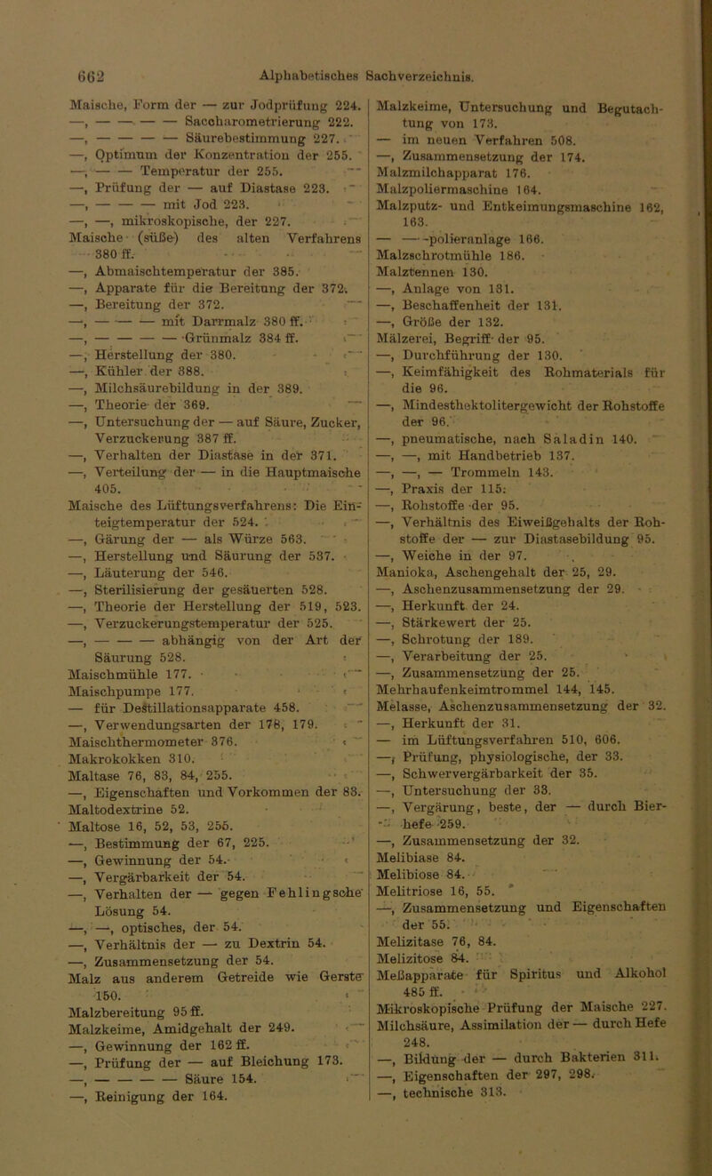 Maische, Form der — zur Jodpriifung 224. Saccharometrierung 222. Säurebestimmung 227. Optimum der Konzentration der 255. Temperatur der 255. Prüfung der — auf Diastase 223. ■ — — — mit Jod 223. —, mikroskopische, der 227. Maische (süße) des alten Verfahrens 380 ff. —, Abmaischtemperatur der 385. —, Apparate für die Bereitung der 372. —, Bereitung der 372. —•, — mit Darrmalz 380 ff. —, — -Griinmalz 384 ff. —, Herstellung der 380. —, Kühler der 388. —, Milchsäurebildung in der 389. —, Theorie der 369. —, Untersuchung der — auf Säure, Zucker, Verzuckerung 387 ff. —, Verhalten der Diastase in der 371. —, Verteilung der — in die Hauptmaische 405. Maische des LüftungsVerfahrens: Die Ein- teigtemperatur der 524. . * —, Gärung der — als Würze 563. —, Herstellung und Säurung der 537. —, Läuterung der 546. —, Sterilisierung der gesäuerten 528. —, Theorie der Herstellung der 519, 523. —, Verzuckerungstemperatur der 525. —, abhängig von der Art der Säurung 528. « Maischmühle 177. • Maischpumpe 177. • < — für Destillationsapparate 458. —, Verwendungsarten der 178, 179. .  Maischthermometer 376. « Makrokokken 310. Maltase 76, 83, 84, 255. —, Eigenschaften und Vorkommen der 83. Maltodextrine 52. Maltose 16, 52, 53, 256. -—, Bestimmung der 67, 225. —, Gewinnung der 54.- < —, Vergärbarkeit der 54. —, Verhalten der— gegen Fehlingsohe' Lösung 54. —, —, optisches, der 54. —, Verhältnis der — zu Dextrin 54. —, Zusammensetzung der 54. Malz aus anderem Getreide wie Gerste- 150. « ' Malzbereitung 95 ff. Malzkeime, Amidgehalt der 249. —, Gewinnung der 162 ff. —, Prüfung der — auf Bleichung 173. —, Säure 154. —, Reinigung der 164. Malzkeime, Untersuchung und Begutach- tung von 173. — im neuen Verfahren 508. —, Zusammensetzung der 174. Malzmilchapparat 176. Malzpoliermaschine 164. Malzputz- und Entkeimungsmaschine 162, 163. — polieranlage 166. Malzschrotmühle 186. Malztennen 130. —, Anlage von 131. —, Beschaffenheit der 131. —, Größe der 132. Mälzerei, Begriff- der 95. —, Durchführung der 130. —, Keimfähigkeit des Rohmaterials für die 96. —, Mindesthektolitergewicht der Rohstoffe der 96. —, pneumatische, nach Saladin 140. —, —, mit Handbetrieb 137. —, —, — Trommeln 143. —, Praxis der 115: —, Rohstoffe der 95. —, Verhältnis des Eiweißgehalts der Roh- stoffe der — zur Diastasebildung 95. —, Weiche in der 97. Manioka, Aschengehalt der 25, 29. —, Aschenzusammensetzung der 29. —, Herkunft der 24. —, Stärkewert der 25. —, Schrotung der 189. —, Verarbeitung der 25. —, Zusammensetzung der 25. Mehx-haufenkeimtrommel 144, 145. Melasse, Aschenzusammensetzung der 32. —, Herkunft der 31. — im Lüftungsverfahren 510, 606. —j Prüfung, physiologische, der 33. —, Schwervergärbarkeit der 35. —, Untersuchung der 33. —, Vergärung, beste, der — durch Bier- ••• liefe -259. —, Zusammensetzung der 32. Melibiase 84. Melibiose 84. Melitriose 16, 55. —, Zusammensetzung und Eigenschaften der 55. Melizitase 76, 84. Melizitose 84. Meßapparate für Spiritus und Alkohol 485 ff. Mikroskopische Prüfung der Maische 227. Milchsäure, Assimilation der— durch Hefe 248. —, Bildung der — durch Bakterien 311. —, Eigenschaften der 297, 298. —, technische 313.