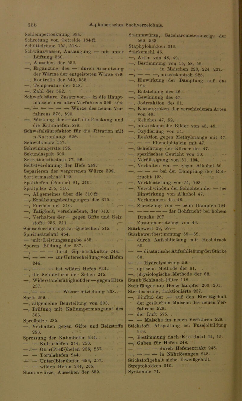 Schlempetrooknung 394. Schrotung von Getreide 184 ft'. Schüttelrinne 155, 518.. Schwänzwasser, Auslaugung — mit unter Lüftung 560. —, Aussehen der 552. —, Ergänzung des — durch Ausnutzung der Wärme der entgeisteten Würze 479. —, Kontrolle der- 549, 558. —, Temperatur der 548. . —, Zahl-der 552- Schwefelsäure, Zusatz von'—in die Haupt- maische des alten Verfahrens 399, 404. —, — ! Würze des neuen Ver- fahrens 576, 590. —, Wirkung der — auf die Flockung und die Kahmhefen. 578., Schwefelsäurefaktor für die Titration mit n-Natronlauge 226. Schwelkmalz 157. Schwimmgerste 125. Sekundasprit 303. Sekretionsdiastase 77, 96. Selbstverdauung der Hefe 249. Separieren der vergorenen Würze 599. Sortiermaschine 119. Spalthefen (Pombe) 81f 240. Spaltpilze 235, 310. —, Allgemeines über die 310 ff. —, Ernährungsbedingungen der 310. —, Formen der 310. ' «— —, Tätigkeit, verschiedene, der 310. —, Verhalten der — gegeh Gifte und Reiz- stoffe 253, 311. . : ßpeisevorrichtung an Quetschen 515. Spiritusäuslauf 454. *— mit ‘ 'Leistungsangabe 455. • , Sporen, Bildung der 237. —, durch Gipsblockkultur 244. — zur Unterscheidung von Hefen 244. —, — bei wilden Hefen 244. —, die Schutzform der Zellen 245. —, Widerstandsfähigkeit der — gegen Hitze 237. —, Wasserentziehung 238.. Sprit 299. —, allgemeine Beurteilung von 303. —, Prüfung mit Kaliumpermanganat des 303. Sproßpilze 235. —, Verhalten gegen Gifte und Beizstoffe 253. Sprossung der Kahmhefen 244. — — Kulturhefen 244, 256. —. — Ober(Preß-)hefen 256, 257. — — Torulaliefen 244. t— — Unter(Bier)hefen 256, 257. — — wilden Hefen 244, 265. Stammwürze, Aussehen der 559. Stammwürze, Saccharometeranzeige der 560, 563. Staphylokokken 310. Stärkemehl 46. —, Arten von 48, 49. —, Bestimmung von 15, 58, 59. —, in Maischen 223, 224, 227.- —, —, mikroskopisch 228. —, Einwirkung der Dämpfung auf das 194. —, Entstehung des 46. —, Gewinnung des 47. —, Jodreaktion des 51. —, Körnergrößen der verschiedenen Arten von 49. —, lösliches 47, 52. —, mikroskopische Bilder von 48, 49. —, Oxydierung von 51. —, Reaktion gegen Metbylorange mit 47. —, Phenolphtalein mit 47. —, Schichtung der Körner des 47. —, spezifisches Gewicht von 50. —, Verflüssigung von 51, 194. —, Verhalten von — gegen Alkohol 50. —, — — — bei der Dämpfung der Roh- frucht 193. —, Verkleisterung von 51, 193. —, Verschwinden der Schichten der -— bei Einwirkung von Alkohol 47. —, Vorkommen des 46. —, Zersetzung von — beim Dämpfen 194. —, der Rohfrucht bei hohem Drucke 207. —, Zusammensetzung von 46. Stärkewert 29, 59. - Stärkewertbestimmung 59—62. — durch Aufschließung mit Hochdruck 60. — — diastatische AüfschließungderStärke 60. — — Hydrolysierung 59. —, optische Methode der 61. —, physiologische Methode der 62. Staub(Sehlauch-)filter 118.. Steinfänger am Henzedämpfer 200, 201. Sterilisierung, fraktionierte 237. —, Einfluß der — auf den Eiweißgehalt der gesäuerten Maische des neuen Ver- fahrens 529. — der Luft 575. . — — Maische im neuen Verfahren 528. Stickstoff, Abspaltung bei Fuselölbildung 249. —, Bestimmung nach Kjeldahl 14, 15. —, Gaben für Hefen 248. —t durch Hefenextrakt 248. — in Nährlösungen 248. Stickstoffgehalt siehe Eiweißgehalt. Streptokokken 310. Syntonine 71.