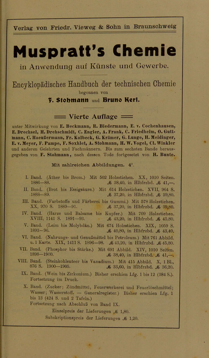 Muspratt’s Chemie in Anwendung auf Künste und Gewerbe. Encyklopädisches Handbuch der technischen Chemie begonnen von T. Stobmatin und Bruno Kerl. = Vierte Auflage = unter Mitwirkung von E. Beckmann, R. Biedermann, E. v. Coclienliausen, E. Drechsel, H. Drehsclimidt, C. Engler, A. Frank, C. Friedheim, 0. Gutt- mann, C. Haeußermann, Fr. Kolbeck, G. Krämer, G. Lunge, H. Meidinger, E. v. Meyer, F. Pampe, F. Soxhlet, A. Stohmann, H. W. Vogel, CI. Winkler und anderen Gelehrten und Fachmännern. Bis zum sechsten Bande heraus- gegeben von F. Stohmann, nach dessen Tode fortgesetzt von H. Bunte. Mit zahlreichen Abbildungen. 4°. I. Band. (Äther bis Brom.) Mit 502 Holzstichen. XX, 1010 Seiten. 1886—88. A 38,40, in Hlbfrzbd. A 41,—. II. Band. (Brot bis Essigsäure.) Mit 614 Holzstichen. XVII, 964 S. • 1888—89. A 37,20, in Hlbfrzbd. A 39,80. III. Band. (Farbstoffe und Färberei bis Gummi.) Mit 578 Holzstichen. XX, 970 S. 1889—91. _ A 37,20, in Hlbfrzbd. A 39,80. IV. Band. (Harze und Balsame bis Kupfer.) Mit 709 Holzsticben. XVIII, 1141 S. 1891—93. A 43,20, in Hlbfrzbd. A 45,80. V. Band. (Leim bis Molybdän.) Mit 674 Holzstichen. XIX, 1059 S. 1893—96. A 40,80, in Hlbfrzbd. A 43,40. VI. Band. (Nabrungs-und Genußmittel bis Petroleum.) Mit 761 Abbild, u. 1 Karte. XIX, 1411 S. 1896—98. A 43,20, in Hlbfrzbd. A 45,80. VII. Band. (Phosphor bis Stärke.) Mit 691 Abbild. XIV, 1010 Seiten. 1898—1900. A 38,40, in Hlbfrzbd. A 41,—. VIII. Band. (Steinkoblenteer bis Vanadium.) Mit 415 Abbild. X, 1 Bl., 876 S. 1900—1905. A 33,60, in Hlbfrzbd. A 36,20. IX. Band. (Wein bis Zirkonium.) Bisher erschien Lfg. Ibis 12 (384 S.). Fortsetzung im Druck. X. Band. (Zucker; Zündmittel, Feuerwerkerei und Feuerlöscbmittel; Wasser; Wasserstoff. — Generalregister.) Bisher erschien Lfg. 1 bis 13 (424 S. und 2 Tafeln.) Fortsetzung nach Abschluß von Band IX. Einzelpreis der Lieferungen A 1,80. Subskriptionspreis der Lieferungen A 1,20.