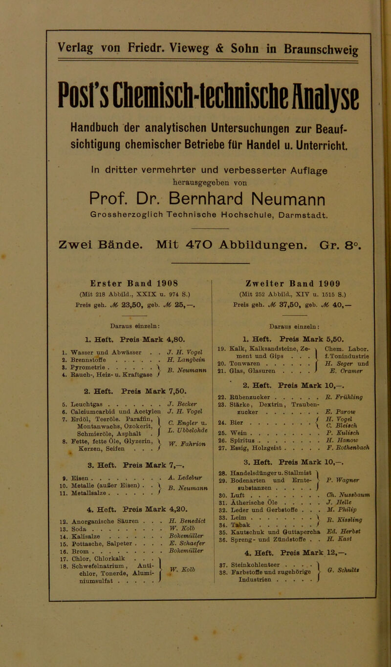 Posl’s Cbemisch-teclmische Analyse Handbuch der analytischen Untersuchungen zur Beauf- sichtigung chemischer Betriebe für Handel u. Unterricht. ln dritter vermehrter und verbesserter Auflage herausgegeben von Prof. Dr. Bernhard Neumann Grossherzoglich Technische Hochschule, Darmstadt. Zwei Bände. Mit 470 Abbildungen. Gr. 8°. Erster Band 1908 (Mit 218 Abbild., XXIX u. 974 S.) Preis geh. M 23,50, geb. M 25,—. Daraus einzeln: 1. Heft. Preis Mark 4,80. 1. Wasser und Abwässer . . J. H. Vogel 2. Brennstoffe ...... H. Langbein S. Pyrometrie . . . . . \ B Neumann 4. Bauch-, Heiz- u. Kraftgase J 2. Heft. Preis Mark 7,50. J. Becker J. II. Vogel 5. Leuchtgas . 6. Calciumcarbid und Acetylen 7. Erdöl, Teeröle. Paraffin, Montanwachs, Ozokerit, Sohmieröle, Asphalt 8. Fette, fette Öle, Glyzerin, Kerzen, Seifen fin, | rit, j> yzerin, \ C. Engler u. L. TJbbelohde W. Fahrion 3. Heft. Preis Mark 7,—. 9. Eisen A. Ledebur 10. Metalle (außer Eisen) • • V, B Neumann 11. Metallsalze > 4. Heft. Preis Mark 4,20. 12. Anorganische Säuren IS. Soda 14. Kalisalze . . . 15. Pottasche, Salpeter 16. Brom 17. Chlor, Chlorkalk 18. Schwefelnatrium, Anti chlor, Tonerde, Alumi niumsulfat . II. Benedict W. Kolb Bokemüller E. Schaefer Bokemüller W. Kolb Zweiter Band 1909 (Mit 252 Abbild., XIV u. 1515 S.) Preis geh. M 37,50, geb. M 40,- Daraus einzeln: 1. Heft. Preis Mark 5,50. 19. Kalk, Kalksandsteine, Ze- \ Chem. Labor. ment und Gips . . . | f. Tonindustrie 20. Tonwaren i H. Seger und 21. Glas, Glasuren . ... ) E. Gramer 2. Heft. Preis Mark 10,—. 22. Bübenzucker R. Frühling 23. Stärke, Dextrin, Trauben- zucker . E. Parow 24' Bier { C.‘ Bleisch 25. Wein P. Kulitch 26. Spiritus H. Hanow 27. Essig, Holzgeist F. Bothenbach 3. Heft. Preis Mark 10,—. 28. Handelsdüngern. Stallmist | 29. Bodenarten und Ernte- ' P. Wagner Substanzen ) 30. Luft Ch. Nussbaum 31. Ätherische öle J. Kelle 32. Leder und Gerbstoffe . . . M. Philip 83 • Leim ) R. Kissling 84. Tabak / 36. KautBchuk und Guttapercha Ed. Herbst 36. Spreng- und Zündstoffe . . H. Käst 4. Heft. Preis Mark 12,—. 37. Steinkohlenteer . . . . 1 38. Farbstoffe und zugehörige > Schultt Tndnqfrifin I