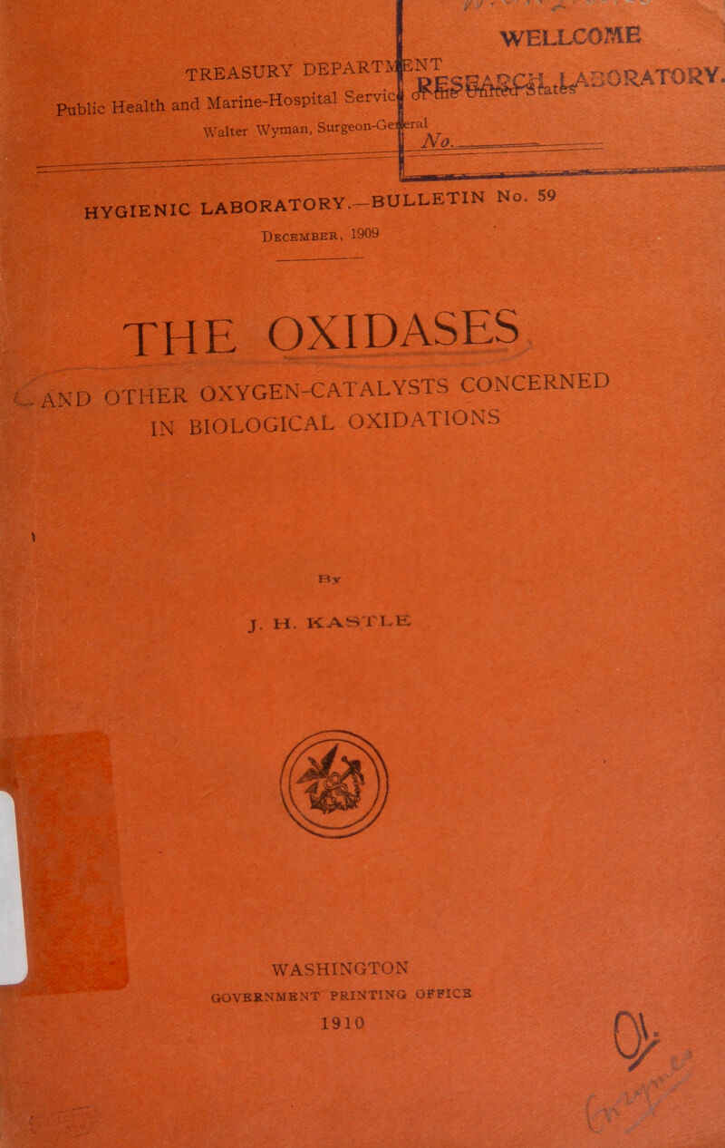 TREASURY DEPARTS F^SAS«UA30RAT05iY* Public Health and Marine-Hospital Serve Walter Wyman, Surgeon-Gei (eral A o WELLCOME HYGIENIC LABORATORY.-BULLETIN No. 59 December, 1909 THE OXIDASES and other oxygen-catalysts concerned IN BIOLOGICAL OXIDATIONS \ By J. H. KASTLE WASHINGTON government printing office 1910