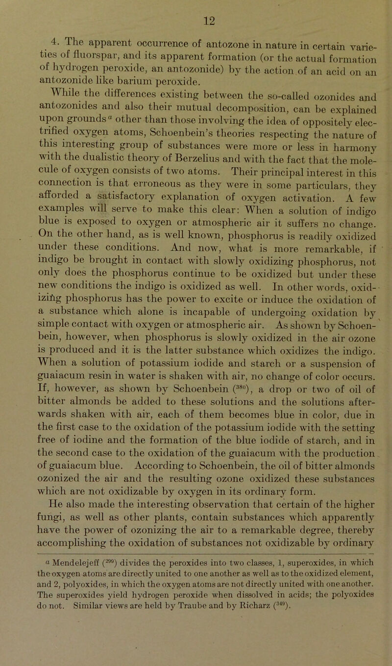 4. The apparent occurrence of antozone in nature in certain varie- ties of fluorspar, and its apparent formation (or the actual formation of hydrogen peroxide, an antozonide) by the action of an acid on an antozonide like barium peroxide. While the differences existing between the so-called ozonides and antozonides and also their mutual decomposition, can be explained upon grounds ° other than those involving the idea of oppositely elec- trified oxygen atoms, Schoenbein’s theories respecting the nature of this inteiesting gioup of substances were more or less in harmony with the dualistic theory of Berzelius and with the fact that the mole- cule of oxygen consists of two atoms. Their principal interest in this connection is that erroneous as they were in some particulars, they afforded a satisfactory explanation of oxygen activation. A few examples will serve to make this clear: When a solution of indigo blue is exposed to oxygen or atmospheric air it suffers no change. On the other hand, as is well known, phosphorus is readily oxidized under these conditions. And now, what is more remarkable, if indigo be brought in contact with slowly oxidizing phosphorus, not only does the phosphorus continue to be oxidized but under these new conditions the indigo is oxidized as well. In other words, oxid- izing phosphorus has the power to excite or induce the oxidation of a substance which alone is incapable of undergoing oxidation by simple contact with oxygen or atmospheric air. As shown by Schoen- bein, however, when phosphorus is slowly oxidized in the air ozone is produced and it is the latter substance which oxidizes the indigo. When a solution of potassium iodide and starch or a suspension of guaiacum resin in water is shaken with air, no change of color occurs. If, however, as shown by Schoenbein (38°), a drop or two of oil of bitter almonds be added to these solutions and the solutions after- wards shaken with air, each of them becomes blue in color, due in the first case to the oxidation of the potassium iodide with the setting free of iodine and the formation of the blue iodide of starch, and in the second case to the oxidation of the guaiacum with the production of guaiacum blue. According to Schoenbein, the oil of bitter almonds ozonized the air and the resulting ozone oxidized these substances which are not oxidizable by oxygen in its ordinary form. He also made the interesting observation that certain of the higher fungi, as well as other plants, contain substances which apparently have the power of ozonizing the air to a remarkable degree, thereby accomplishing the oxidation of substances not oxidizable by ordinaiy “ Mendelejeff (299) divides the peroxides into two classes, 1, superoxides, in which the oxygen atoms are directly united to one another as well as to the oxidized element, and 2, polyoxides, in which the oxygen atoms are not directly united with one another. The superoxides yield hydrogen peroxide when dissolved in acids; the polyoxides do not. Similar views are held by Traube and by Richarz (349).