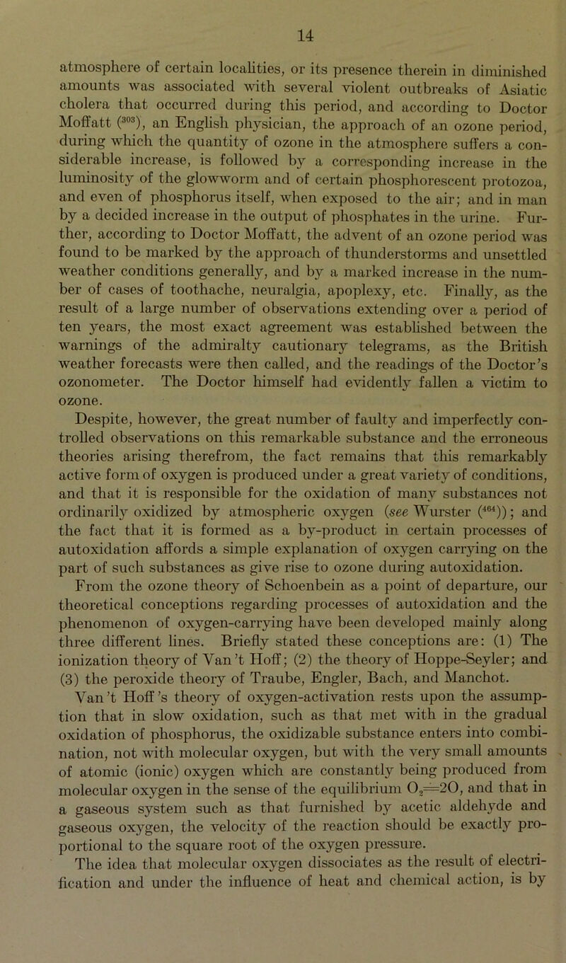 atmosphere of certain localities, or its presence therein in diminished amounts was associated with several violent outbreaks of Asiatic cholera that occurred during this period, and according to Doctor Moffatt (303), an English physician, the approach of an ozone period, during which the quantity of ozone in the atmosphere suffers a con- siderable increase, is followed by a corresponding increase in the luminosity of the glowworm and of certain phosphorescent protozoa, and even of phosphorus itself, when exposed to the air; and in man by a decided increase in the output of phosphates in the urine. Fur- ther, according to Doctor Moffatt, the advent of an ozone period was found to be marked by the approach of thunderstorms and unsettled weather conditions generally, and by a marked increase in the num- ber of cases of toothache, neuralgia, apoplexy, etc. Finahy, as the result of a large number of observations extending over a period of ten years, the most exact agreement was established between the warnings of the admiralty cautionary telegrams, as the British weather forecasts were then called, and the readings of the Doctor’s ozonometer. The Doctor himself had evidently fallen a victim to ozone. Despite, however, the great number of faulty and imperfectly con- trolled observations on this remarkable substance and the erroneous theories arising therefrom, the fact remains that this remarkably active form of oxygen is produced under a great variety of conditions, and that it is responsible for the oxidation of many substances not ordinarily oxidized by atmospheric oxygen {see Wurster (464)); and the fact that it is formed as a by-product in certain processes of autoxidation affords a simple explanation of oxygen carrying on the part of such substances as give rise to ozone during autoxidation. From the ozone theory of Schoenbein as a point of departure, our theoretical conceptions regarding processes of autoxidation and the phenomenon of oxygen-carrying have been developed mainly along three different lines. Briefly stated these conceptions are: (1) The ionization theory of Yan’t Hoff; (2) the theory of Hoppe-Seyler; and (3) the peroxide theory of Traube, Engler, Bach, and Manchot. Yan’t Hoff’s theory of oxygen-activation rests upon the assump- tion that in slow oxidation, such as that met with in the gradual oxidation of phosphorus, the oxidizable substance enters into combi- nation, not with molecular oxygen, but with the very small amounts of atomic (ionic) oxj^gen which are constantly being produced from molecular oxygen in the sense of the equilibrium 02=20, and that in a gaseous system such as that furnished by acetic aldehyde and gaseous oxygen, the velocity of the reaction should be exactly pro- portional to the square root of the oxygen pressure. The idea that molecular oxygen dissociates as the result of electri- fication and under the influence of heat and chemical action, is by