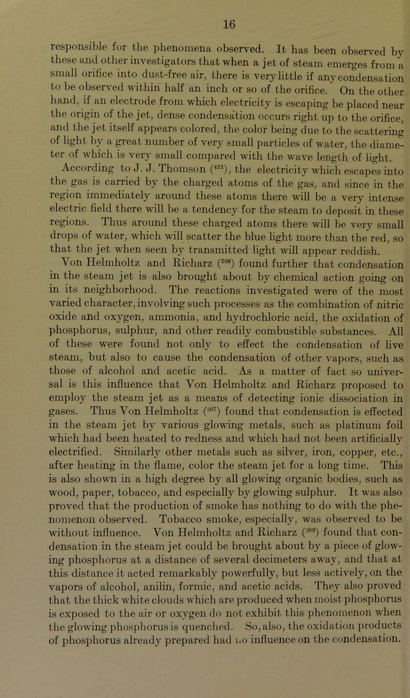 responsible for the phenomena observed. It has been observed by these and other investigators that when a jet of steam emerges from a small orifice into dust-free air, there is very little if any condensation to be observed within half an inch or so of the orifice.  On the other hand, if an electrode from which electricity is escaping be placed near the origin of the jet, dense condensation occurs right up to the orifice, and the jet itself appears colored, the color being due to the scattering of light by a great number of very small particles of water, the diame- ter of which is very small compared with the wave length of light. According to J. J. Thomson (422), the electricity which escapes into the gas is carried by the charged atoms of the gas, and since in the region immediately around these atoms there will be a very intense electric field there will be a tendency for the steam to deposit in these regions. Thus around these charged atoms there will be very small drops of water, which mil scatter the blue light more than the red, so that the jet when seen by transmitted light will appear reddish. Von Helmholtz and Richarz (208) found further that condensation in the steam jet is also brought about by chemical action going on in its neighborhood. The reactions investigated were of the most varied character, involving such processes as the combination of nitric oxide and oxygen, ammonia, and hydrochloric acid, the oxidation of phosphorus, sulphur, and other readily combustible substances. All of these were found not only to effect the condensation of live steam, but also to cause the condensation of other vapors, such as those of alcohol and acetic acid. As a matter of fact so univer- sal is this influence that Von Helmholtz and Richarz proposed to employ the steam jet as a means of detecting ionic dissociation in gases. Thus Von Helmholtz (207) found that condensation is effected in the steam jet by various glowing metals, such as platinum foil which had been heated to redness and which had not been artificially electrified. Similarly other metals such as silver, iron, copper, etc., after heating in the flame, color the steam jet for a long time. This is also shown in a high degree by all glowing organic bodies, such as wood, paper, tobacco, and especially by glowing sulphur. It was also proved that the production of smoke has nothing to do with the phe- nomenon observed. Tobacco smoke, especially, was observed to be without influence. Von Helmholtz and Richarz (208) found that con- densation in the steam jet could be brought about by a piece of glow- ing phosphorus at a distance of several decimeters away, and that at this distance it acted remarkably powerfully, but less actively, on the vapors of alcohol, anilin, formic, and acetic acids. They also proved that the thick white clouds which are produced when moist phosphorus is exposed to the air or oxygen do not exhibit this phenomenon when the glowing phosphorus is quenched. So, also, the oxidation products of phosphorus already prepared had no influence on the condensation.