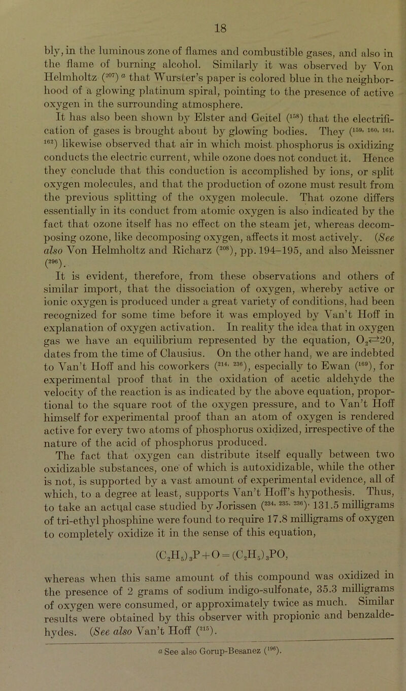 bly, in the luminous zone of flames and combustible gases, and also in the flame of burning alcohol. Similarly it was observed by Von Helmholtz (-07)a that Wurster’s paper is colored blue in the neighbor- hood of a glowing platinum spiral, pointing to the presence of active oxygen in the surrounding atmosphere. It has also been shown by Elster and Geitel (l58) that the electrifi- cation of gases is brought about by glowing bodies. They (159’100’161> 182) likewise observed that air in which moist phosphorus is oxidizing conducts the electric current, while ozone does not conduct it. Hence they conclude that this conduction is accomplished by ions, or split oxygen molecules, and that the production of ozone must result from the previous splitting of the oxygen molecule. That ozone differs essentially in its conduct from atomic ox}^gen is also indicated by the fact that ozone itself has no effect on the steam jet, whereas decom- posing ozone, like decomposing oxygen, affects it most actively. (See also Von Helmholtz and Richarz (208), pp. 194-195, and also Meissner (296) It is evident, therefore, from these observations and others of similar import, that the dissociation of oxygen, whereby active or ionic oxygen is produced under a great variety of conditions, had been recognized for some time before it was employed by Van’t Hoff in explanation of oxygen activation. In reality the idea that in oxygen gas we have an equilibrium represented by the equation, 0,^20, dates from the time of Clausius. On the other hand, we are indebted to Van’t Hoff and his coworkers (214, 236), especially to Ewan (109), for experimental proof that in the oxidation of acetic aldehyde the velocity of the reaction is as indicated by the above equation, propor- tional to the square root of the oxygen pressure, and to Van’t Hoff himself for experimental proof than an atom of oxygen is rendered active for every two atoms of phosphorus oxidized, irrespective of the nature of the acid of phosphorus produced. The fact that oxygen can distribute itself equally between two oxidizable substances, one of which is autoxidizable, while the other is not, is supported by a vast amount of experimental evidence, all of which, to a degree at least, supports Van’t Hoff’s hypothesis. Thus, to take an actual case studied by Jorissen (234, 235, 230)' 131.5 milligrams of tri-ethyl phosphine were found to require 17.8 milligrams of oxygen to completely oxidize it in the sense of this equation, (C3H5)3P + 0 = (C2H5)3P0, whereas when this same amount of this compound was oxidized in the presence of 2 grams of sodium indigo-sulfonate, 35.3 milligrams of oxygen were consumed, or approximately twice as much. Similar results were obtained by this observer with propionic and benzalde- hydes. (See also Van’t Hoff (215). a See also Gorup-Besanez (196).