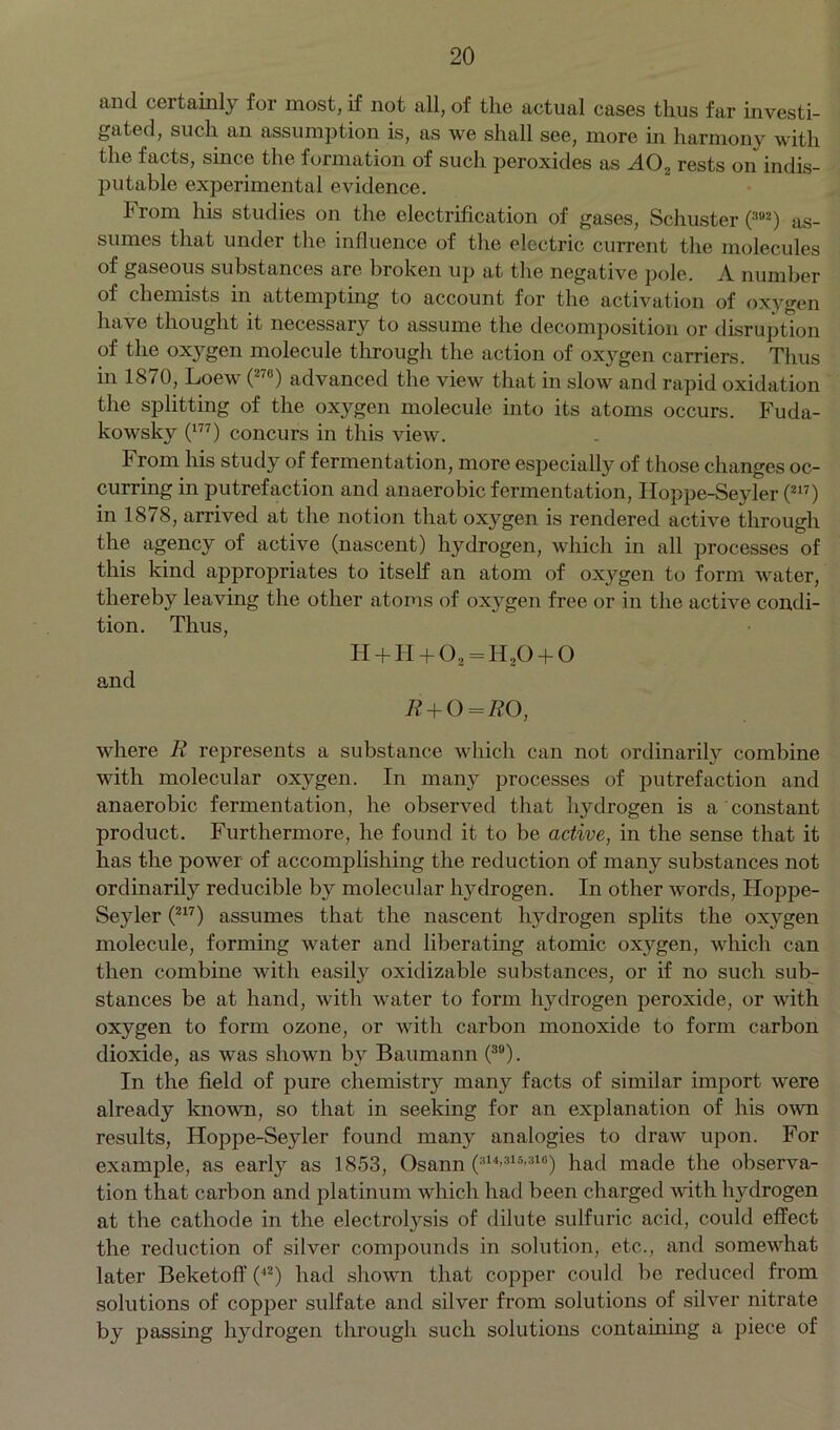 and certainly for most, if not all, of the actual cases thus far investi- gated, such an assumption is, as we shall see, more in harmony with the facts, since the formation of such peroxides as A02 rests on indis- putable experimental evidence. From his studies on the electrification of gases, Schuster O02) as- sumes that under the influence of the electric current the molecules of gaseous substances are broken up at the negative pole. A number of chemists in attempting to account for the activation of oxygen have thought it necessary to assume the decomposition or disruption of the oxygen molecule through the action of oxygen carriers. Thus in 1870, Loew (276) advanced the view that in slow and rapid oxidation the splitting of the oxygen molecule into its atoms occurs. Fuda- kowsky (177) concurs in this view. From his study of fermentation, more especially of those changes oc- curring in putrefaction and anaerobic fermentation, Floppe-Seyler (217) in 1878, arrived at the notion that oxygen is rendered active through the agency of active (nascent) hydrogen, which in all processes of this kind appropriates to itself an atom of oxygen to form water, thereby leaving the other atoms of oxygen free or in the active condi- tion. Thus, H + H + 0, = H20 + 0 and R + 0 = R0, where R represents a substance which can not ordinarily combine with molecular oxygen. In many processes of putrefaction and anaerobic fermentation, he observed that hydrogen is a constant product. Furthermore, he found it to be active, in the sense that it has the power of accomplishing the reduction of many substances not ordinarily reducible by molecular hydrogen. In other words, Hoppe- Seyler (217) assumes that the nascent hydrogen splits the oxygen molecule, forming water and liberating atomic oxygen, which can then combine with easily oxidizable substances, or if no such sub- stances be at hand, with water to form hydrogen peroxide, or with oxygen to form ozone, or with carbon monoxide to form carbon dioxide, as was shown by Baumann (39). In the field of pure chemistry many facts of similar import were already known, so that in seeking for an explanation of his own results, Hoppe-Seyler found many analogies to draw upon. For example, as earl}7 as 1853, Osann (shsimio) had made the observa- tion that carbon and platinum which had been charged with hydrogen at the cathode in the electrolysis of dilute sulfuric acid, could effect the reduction of silver compounds in solution, etc., and somewhat later Beketoff (42) had shown that copper could be reduced from solutions of copper sulfate and silver from solutions of silver nitrate by passing hydrogen through such solutions containing a piece of