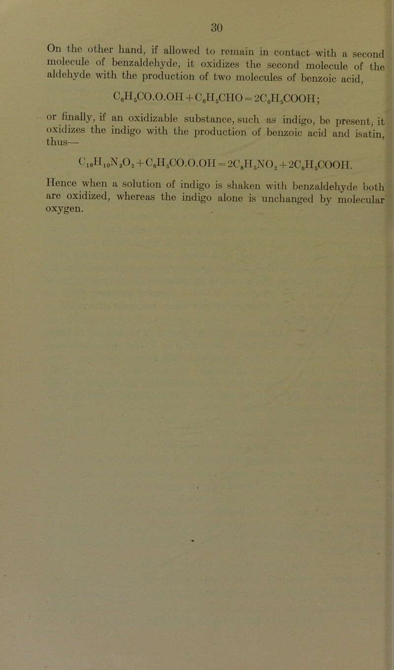 On the other hand, if allowed to remain in contact with a second molecule of benzaldehyde, it oxidizes the second molecule of the aldehyde with the production of two molecules of benzoic acid, C0II5CO.O.OII + C0H5CHO = 2C6HBCOOIi; 01 Anally, if an oxidizable substance, such as indigo, be present, it oxidizes the indigo with the production of benzoic acid and isatin thus— C18H10N2O2 + C8II5CO.O.OII r 2C8H5N02 + 2C6H5COOH. Hence when a solution of indigo is shaken with benzaldehyde both are oxidized, whereas the indigo alone is unchanged by molecular oxygen.