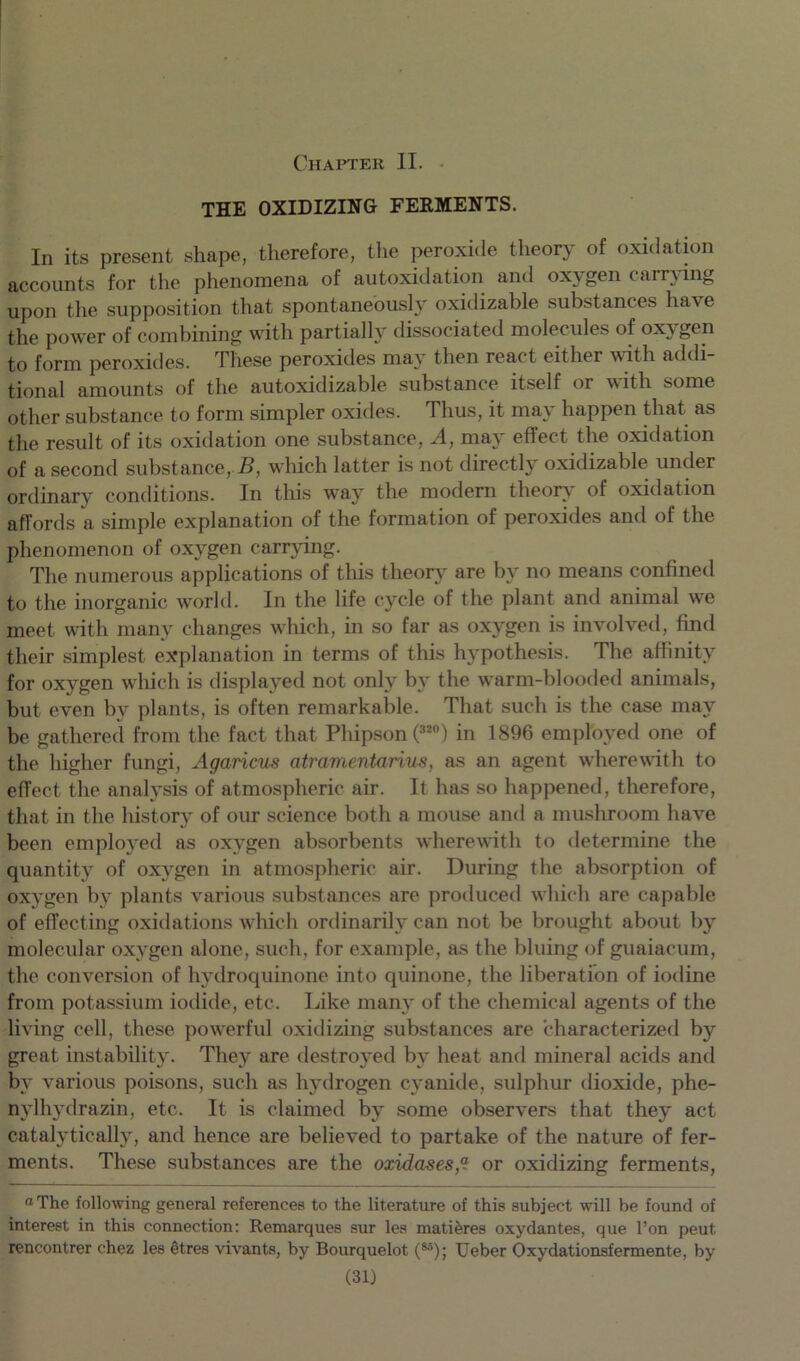 Chapter II. THE OXIDIZING FERMENTS. In its present shape, therefore, the peroxide theory of oxidation accounts for the phenomena of autoxidation and oxygen carrying upon the supposition that spontaneously oxidizable substances have the power of combining with partially dissociated molecules of oxygen to form peroxides. These peroxides may then react either with addi- tional amounts of the autoxidizable substance itself or with some other substance to form simpler oxides. Thus, it may happen that as the result of its oxidation one substance, A, may effect the oxidation of a second substance, B, which latter is not directly oxidizable under ordinary conditions. In this way the modern theory' of oxidation affords a simple explanation of the formation of peroxides and of the phenomenon of oxygen carrying. The numerous applications of this theory are by no means confined to the inorganic world. In the life cycle of the plant and animal we meet with many changes which, in so far as oxygen is involved, find their simplest explanation in terms of this hypothesis. The affinity for oxygen which is displayed not only by the warm-blooded animals, but even by plants, is often remarkable. That such is the case may be gathered from the fact that Phipson (32°) in 1896 employed one of the higher fungi, Agaricus atramentarius, as an agent wherewith to effect the analysis of atmospheric air. It has so happened, therefore, that in the history of our science both a mouse and a mushroom have been employed as oxygen absorbents wherewith to determine the quantity of oxj'gen in atmospheric air. During the absorption of oxygen by plants various substances are produced which are capable of effecting oxidations which ordinarily can not be brought about by molecular oxygen alone, such, for example, as the bluing of guaiacum, the conversion of hydroquinone into quinone, the liberation of iodine from potassium iodide, etc. Like many of the chemical agents of the living cell, these powerful oxidizing substances are characterized by great instability. They are destroyed by heat and mineral acids and by various poisons, such as hydrogen cyanide, sulphur dioxide, phe- nylhydrazin, etc. It is claimed by some observers that they act catalytically, and hence are believed to partake of the nature of fer- ments. These substances are the oxidases,“ or oxidizing ferments, “The following general references to the literature of this subject will be found of interest in this connection: Remarques sur les matieres oxydantes, que l’on peut rencontrer chez les etres vivants, by Bourquelot (M); Ueber Oxydationsfermente, by