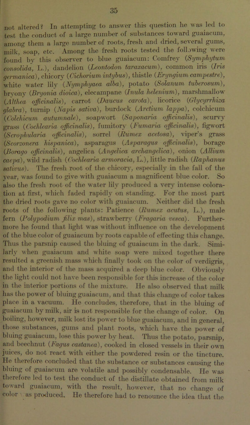 not altered? In attempting to answer this question he was led to test the conduct of a large number of substances toward guaiacum, among them a large number of roots, fresh and dried, several gums, milk, soap, etc. Among the fresh roots tested the following were found by this observer to blue guaiacum: Comfrey (Symphytum consolida, L.), dandelion (Leontodon taraxacum), common iris (Iris germanica), chicory (Cichorium intybus), thistle (Eryngium campestre), white water lily (Nymphyaea alba), potato (Solatium tuberosum), bryony (Bryonia dioica), elecampane (Inula helenium), marshmallow (Althea officinalis), carrot (Daucus carota), licorice (Glycyrrhiza glabra), turnip (Napis sativa), burdock (Arctium lappa), colchicum (Colcbicum autumnale), soapwort (Saponaria officinalis), scurvy grass (Cochlearia officinalis), fumitory (Fumaria officinalis), figwort (Scrophularia officinalis), sorrel (Rumex acetosa), viper’s grass (Scorzonera hispanica), asparagus (Asparagus officinalis), borage (Borago officinalis), angelica (Angelica archangelica), onion (Allium caepa), wild radish (Cochlearia armoracia, L.), little radish (Raphanus sativus). The fresh root of the chicory, especially in the fall of the year, was found to give with guaiacum a magnificent blue color. So also the fresh root of the water lily produced a very intense colora- tion at first, which faded rapidly on standing. For the most part the dried roots gave no color with guaiacum. Neither did the fresh roots of the following plants: Patience (Rumex acutus, L.), male fern (Polypodium jilix mas), strawberry (Fragaiia vesca). Further- more he found that light was without influence on the development of the blue color of guaiacum by roots capable of effecting this change. Thus the parsnip caused the bluing of guaiacum in the dark. Simi- larly when guaiacum and white soap were mixed together there resulted a greenish mass which finally took on the color of verdigris, and the interior of the mass acquired a deep blue color. Obviously the light could not have been responsible for this increase of the color in the interior portions of the mixture. He also observed that milk has the power of bluing guaiacum, and that this change of color takes place in a vacuum. He concludes, therefore, that in the bluing of guaiacum by milk, air is not responsible for the change of color. On boiling, however, milk lost its power to blue guaiacum, and in general, those substances, gums and plant roots, which have the power of bluing guaiacum, lose this power by heat. Thus the potato, parsnip, and beechnut (Fagus castanea), cooked in closed vessels in their own juices, do not react with either the powdered resin or the tincture. He therefore concluded that the substance or substances causing the bluing of guaiacum are volatile and possibly condensable. He was therefore led to test the conduct of the distillate obtained from milk toward guaiacum, with the result, however, that no change of color as produced. He therefore had to renounce the idea that the