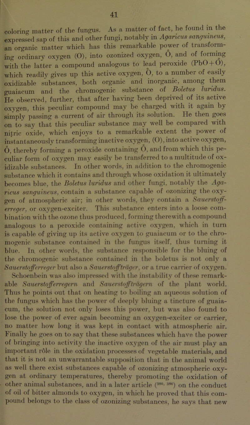 coloring matter of the fungus. As a matter of fact, he found in the expressed sap of this and other fungi, notably in Agancus sanguineus, an organic matter which has this remarkable power of transform- ing ordinary oxygen (O), into ozonized oxygen, O, and of forming with the latter a compound analogous to lead peroxide (PbO + O), which readily gives up this active oxygen, 6, to a number of easily oxidizable substances, both organic and inorganic, among them guaiacum and the chromogenic substance of Boletus luridus. He observed, further, that after having been deprived of its active oxygen, this peculiar compound may be charged with it again by simply passing a current of air through its solution. lie then goes on to say that this peculiar substance may well be compared with nitric oxide, which enjoys to a remarkable extent the power of instantaneously transforming inactive oxygen, (O), into active oxygen, O, thereby forming a peroxide containing O, and from which this pe- culiar form of oxygen may easily be transferred to a multitude of ox- idizable substances. In other words, in addition to the chromogenic substance which it contains and through whose oxidation it ultimately becomes blue, the Boletus luridus and other fungi, notably the Aga- ricus sanguineus, contain a substance capable of ozonizing the oxy- gen of atmospheric air; in other words, they contain a Sauerstoff- erreger, or oxygen-exciter. This substance enters into a loose com- bination with the ozone thus produced, forming therewith a compound analogous to a peroxide containing active oxygen, which in turn is capable of giving up its active oxygen to guaiacum or to the chro- mogenic substance contained in the fungus itself, thus turning it blue. In other words, the substance responsible for the bluing of the chromogenic substance contained in the boletus is not only a Sauerstofferreger but also a Sauerstofftrager, or a true carrier of oxygen. Schoenbein was also impressed with the instability of these remark- able Sauerstofferregem and Sauerstojf'trdgem of the plant world. Thus he points out that on heating to boiling an aqueous solution of the fungus which has the power of deeply bluing a tincture of guaia- cum, the solution not only loses this power, but was also found to lose the power of ever again becoming an oxygen-exciter or carrier, no matter how long it was kept in contact with atmospheric air. Finally lie goes on to say that these substances which have the power of bringing into activity the inactive oxygen of the air must play an important role in the oxidation processes of vegetable materials, and that it is not an unwarrantable supposition that in the animal world as well there exist substances capable of ozonizing atmospheric oxy- gen at ordinary temperatures, thereby promoting the oxidation of other animal substances, and in a later article (380’388) on the conduct of oil of bitter almonds to oxygen, in which he proved that this com- pound belongs to the class of ozonizing substances, he says that new