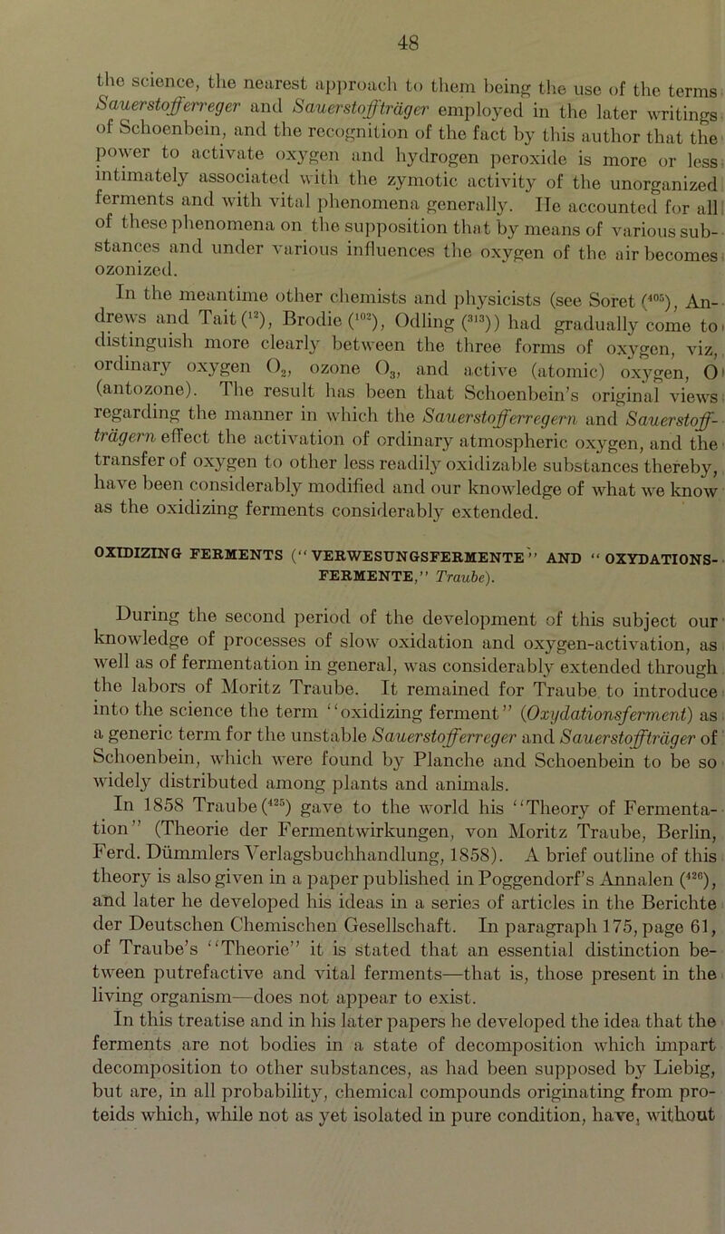 the science, the nearest approach to them being the use of the terms Sauerstoffeneger anti Sauerstofftrdger employed in the later writings- of Schoenbein, and the recognition of the fact by this author that the power to activate oxygen and hydrogen peroxide is more or less intimately associated with the zymotic activity of the unorganized ferments and with vital phenomena generally. He accounted for all of these phenomena on the supposition that by means of various sub- stances and under various influences the oxygen of the air becomes ozonized. In the meantime other chemists and physicists (see Soret(405), An- drews and Tait(12), Brodie(102), Odling (3>3)) had gradually come to, distinguish more clearly between the three forms of oxygen, viz, ordinary oxygen 02, ozone ()3, and active (atomic) oxygen, O1 (antozone). The result has been that Schoenbein’s original views regarding the manner in which the Sauerstofferregern and Sauerstoff- ttage?n efleet the activation of ordinary atmospheric oxygen, and the transfer of oxygen to other less readily oxidizable substances thereby, have been considerably modified and our knowledge of what we know as the oxidizing ferments considerably extended. OXIDIZING FERMENTS (“ VERWESUNGSFERMENTE ” AND “ OXYDATIONS- FERMENTE,” Traube). During the second period of the development of this subject our knowledge of processes of slow oxidation and oxygen-activation, as well as of fermentation in general, was considerably extended through the labors of Moritz Traube. It remained for Traube to introduce into the science the term “oxidizing ferment” (Oxydationsferment) as a generic term for the unstable Sauerstofferreger and Sauer stofftrdger of Schoenbein, which were found by Planche and Schoenbein to be so widely distributed among plants and animals. In 1858 Traube (425) gave to the world his “Theory of Fermenta- tion” (Theorie der Fermentwirkungen, von Moritz Traube, Berlin, Ferd. Dummlers Verlagsbuchhandlung, 1858). A brief outline of this theory is also given in a paper published in Poggendorf’s Annalen (42C), and later he developed his ideas in a series of articles in the Berichte der Deutschen Chemischen Gesellschaft. In paragraph 175, page 61, of Traube’s “Theorie” it is stated that an essential distinction be- tween putrefactive and vital ferments—that is, those present in the living organism—does not appear to exist. In this treatise and in his later papers he developed the idea that the ferments are not bodies in a state of decomposition which impart decomposition to other substances, as had been supposed by Liebig, but are, in all probability, chemical compounds originating from pro- teids which, while not as yet isolated in pure condition, have, without