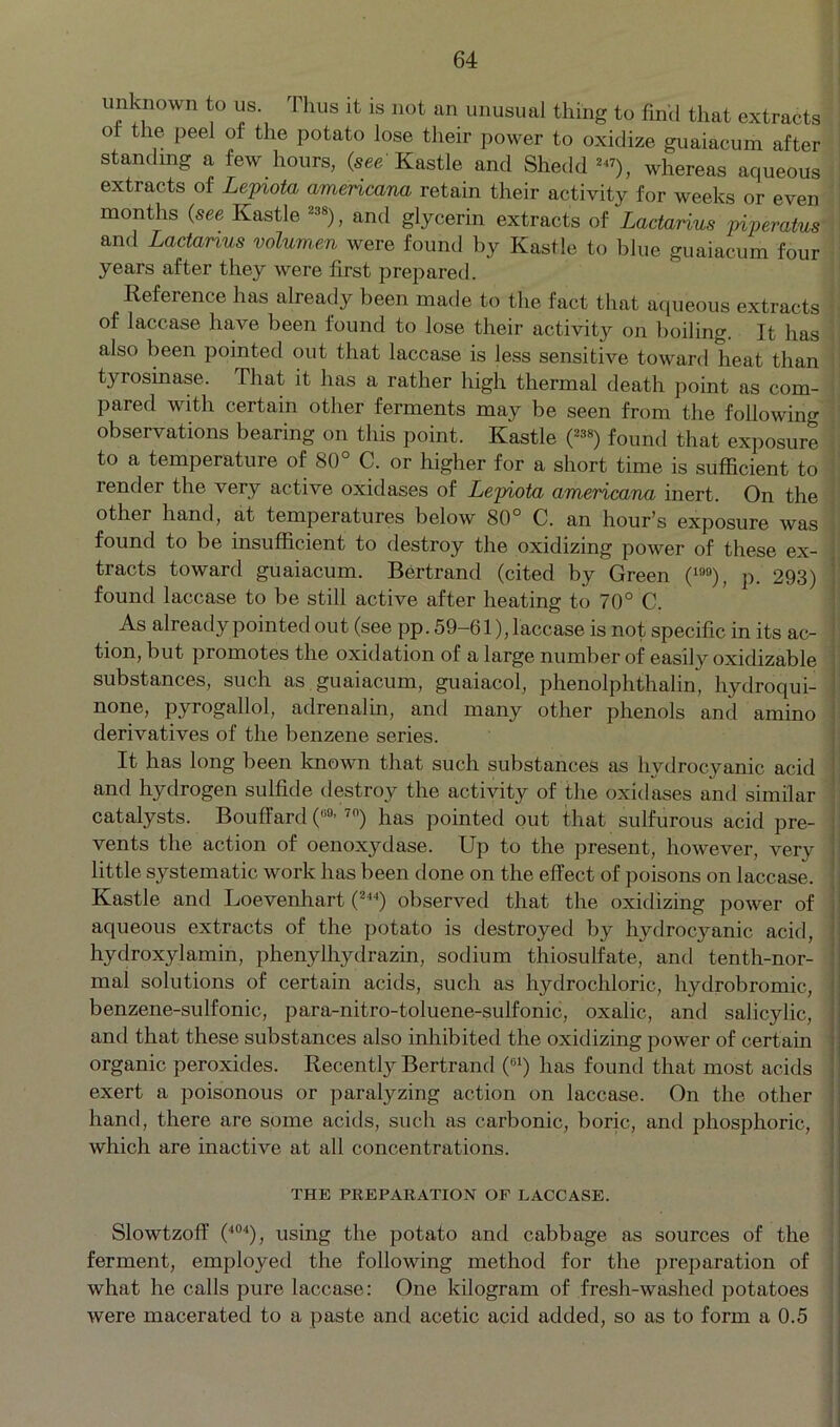 unknown to us I hus it is not an unusual thing to find that extracts o the Peel of the potato lose their power to oxidize guaiacum after standing a few hours, (see Kastle and Shedd ™), whereas aqueous extracts of Lepiota amencana retain their activity for weeks or even months (see Kastle 2:i8), and glycerin extracts of Lactarius piperatus and Lactanus volumen were found by Kastle to blue guaiacum four years after they were first prepared. Reference has already been made to the fact that aqueous extracts of lacc.ase have been found to lose their activity on boiling. It has also been pointed out that laccase is less sensitive toward heat than tyrosinase. That it has a rather high thermal death point as com- pared with certain other ferments may be seen from the following observations bearing on this point. Kastle (238) found that exposure to a temperature of 80° C. or higher for a short time is sufficient to render the very active oxidases of Lepiota americana inert. On the other hand, at temperatures below 80° C. an hour’s exposure was found to be insufficient to destroy the oxidizing power of these ex- tracts toward guaiacum. Bertrand (cited by Green (19°), p. 293) 1 found laccase to be still active after heating to 70° C. As already pointed out (see pp. 59-61), laccase is not specific in its ac- : tion, but promotes the oxidation of a large number of easily oxidizable substances, such as. guaiacum, guaiacol, phenolphthalin, hydroqui- ! none, pyrogallol, adrenalin, and many other phenols and amino derivatives of the benzene series. It has long been known that such substances as hydrocyanic acid and hydrogen sulfide destroy the activity of the oxidases and similar catalysts. Bouffard (u0’ 7n) has pointed out that sulfurous acid pre- vents the action of oenoxydase. Up to the present, however, very little systematic work has been done on the effect of poisons on laccase. Kastle and Loevenhart (244) observed that the oxidizing power of aqueous extracts of the potato is destroyed by hydrocyanic acid, hydroxylamin, phenylhydrazin, sodium thiosulfate, and tenth-nor- mal solutions of certain acids, such as hydrochloric, hydrobromic, benzene-sulfonic, para-nitro-toluene-sulfonic, oxalic, and salicylic, and that these substances also inhibited the oxidizing power of certain organic peroxides. Recently Bertrand (01) has found that most acids exert a poisonous or paralyzing action on laccase. On the other hand, there are some acids, such as carbonic, boric, and phosphoric, which are inactive at all concentrations. THE PREPARATION OF LACCASE. Slowtzoff (404), using the potato and cabbage as sources of the ferment, employed the following method for the preparation of what he calls pure laccase: One kilogram of fresh-washed potatoes were macerated to a paste and acetic acid added, so as to form a 0.5