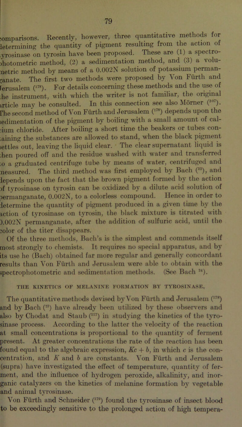 comparisons. Recently, however, three quantitative methods for letermining the quantity of pigment resulting from the action of ;yrosinase on tyrosin have been proposed. These are (1) a spectro- ihotometric method, (2) a sedimentation method, and (3) a volu- netric method by means of a 0.002N solution of potassium perman- ganate. The first two methods were proposed by Von Fiirth and Jerusalem (178). For details concerning these methods and the use of ■he instrument, with which the writer is not familiar, the original article may be consulted. In this connection see also Horner (307). rhe second method of Yon Fiirth and Jerusalem (178) depends upon the ;edimentation of the pigment by boiling with a small amount of cal- cium chloride. After boiling a short time the beakers or tubes con- taining the substances are allowed to stand, when the black pigment settles out, leaving the liquid clear. The clear supernatant liquid is then poured off and the residue washed with water and transferred to a graduated centrifuge tube by means of water, centrifuged and Measured. The third method was first employed by Bach (23), and lepends upon the fact that the brown pigment formed by the action if tyrosinase on tyrosin can be oxidized by a dilute acid solution of permanganate, 0.002N, to a colorless compound. Hence in order to determine the quantity of pigment produced in a given time by the action of tyrosinase on tyrosin, the black mixture is titrated with 3.002N permanganate, after the addition of sulfuric acid, until the color of the titer disappears. Of the three methods, Bach’s is the simplest and commends itself most strongly to chemists. It requires no special apparatus, and by its use he (Bach) obtained far more regular and generally concordant results than Yon Fiirth and Jerusalem were able to obtain with the spectrophotometric and sedimentation methods. (See Bach u). THE KINETICS OP MELANINE FORMATION BY TYROSINASE. The quantitative methods devised by Von Fiirth and Jerusalem (178) and by Bach (23) have already been utilized by these observers and also by Chodat and Staub (m) in studying the kinetics of the tyro- sinase process. According to the latter the velocity of the reaction at small concentrations is proportional to the quantity of ferment present. At greater concentrations the rate of the reaction has been found equal to the algebraic expression, Kc + b, in which c is the con- centration, and I\ and b are constants. Yon Fiirth and Jerusalem (supra) have investigated the effect of temperature, quantity of fer- ment, and the influence of hydrogen peroxide, alkalinity, and inor- ganic catalyzers on the kinetics of melanine formation by vegetable and animal tyrosinase. Von Fiirth and Schneider (179) found the tyrosinase of insect blood to be exceedingly sensitive to the prolonged action of high tempera-
