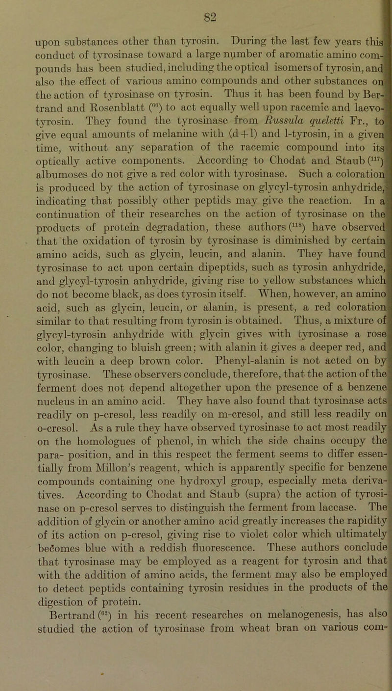 upon substances other than tyrosin. During the last few years this conduct of tyrosinase toward a large number of aromatic amino com- pounds has been studied, including the optical isomers of tyrosin, and also the effect of various amino compounds and other substances on the action of tyrosinase on tyrosin. Thus it has been found by Ber trand and Rosenblatt (6n) to act equally well upon racemic and laevo- tyrosin. They found the tyrosinase from Russula gueletti Fr., to give equal amounts of melanine with (d + 1) and 1-tyrosin, in a given time, without any separation of the racemic compound into its optically active components. According to Chodat and Staub(117) albumoses do not give a red color with tyrosinase. Such a coloration is produced by the action of tyrosinase on glycyl-tyrosin anhydride, indicating that possibly other peptids may give the reaction. In a continuation of their researches on the action of tyrosinase on the products of protein degradation, these authors (118) have observed that the oxidation of tyrosin by tyrosinase is diminished by certain amino acids, such as glycin, leucin, and alanin. They have found tyrosinase to act upon certain dipeptids, such as t}7rosin anhydride, and glycyl-tyrosin anhydride, giving rise to yellow substances which do not become black, as does tyrosin itself. When, however, an amino acid, such as glycin, leucin, or alanin, is present, a red coloration similar to that resulting from tyrosin is obtained. Thus, a mixture of glycyl-tyrosin anhydride with glycin gives with tyrosinase a rose color, changing to bluish green; with alanin it gives a deeper red, and with leucin a deep brown color. Phenyl-alanin is not acted on by’ tyrosinase. These observers conclude, therefore, that the action of the ferment does not depend altogether upon the presence of a benzene nucleus in an amino acid. They have also found that tyrosinase acts j readily on p-cresol, less readily on m-cresol, and still less readily on o-cresol. As a rule they have observed tyrosinase to act most readily: on the homologues of phenol, in which the side chains occupy the para- position, and in this respect the ferment seems to differ essen- tially from Millon’s reagent, which is apparently specific for benzene compounds containing one hydroxyl group, especially meta deriva- tives. According to Chodat and Staub (supra) the action of tyrosi- nase on p-cresol serves to distinguish the ferment from laccase. The addition of glycin or another amino acid greatly increases the rapidity of its action on p-cresol, giving rise to violet color which ultimately becomes blue with a reddish fluorescence. These authors conclude that tyrosinase may be employed as a reagent for tyrosin and that with the addition of amino acids, the ferment may also be employed to detect peptids containing tyrosin residues in the products of the digestion of protein. Bertrand (62) in his recent researches on melanogenesis, has also studied the action of tyrosinase from wheat bran on various com- —...