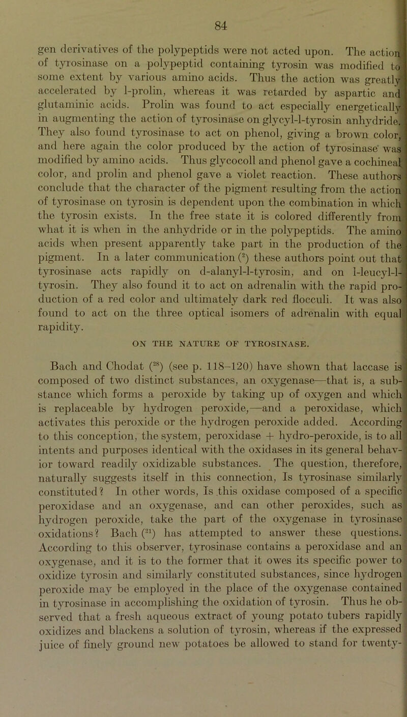 gen derivatives of the polypeptids were not acted upon. The action of tyrosinase on a polypeptid containing tjn-osin was modified to! some extent by various amino acids. Thus the action was greatlyl accelerated by 1-prolin, whereas it was retarded by aspartic and glutaminic acids. Prolin was found to act especially energetically in augmenting the action of tyrosinase on glycy 1-1-tyros in anhydride. They also found tyrosinase to act on phenol, giving a brown color,] and here again the color produced by the action of tyrosinase was modified by amino acids. Thus glycocoll and phenol gave a cochineal color, and prolin and phenol gave a violet reaction. These authors conclude that the character of the pigment resulting from the action of tyrosinase on tyrosin is dependent upon the combination in which the tyrosin exists. In the free state it is colored differently from what it is when in the anhydride or in the polypeptids. The amino acids when present apparently take part in the production of the pigment. In a later communication (2) these authors point out that tyrosinase acts rapidly on d-alanyl-l-tyrosin, and on 1-leucyl-l- tyrosin. They also found it to act on adrenalin with the rapid pro-I duction of a red color and ultimately dark red flocculi. It was also found to act on the three optical isomers of adrenalin with equal rapidity. ON THE NATURE OF TYROSINASE. Bach and Chodat (28) (see p. 118-120) have shown that laccase isj composed of two distinct substances, an oxygenase—that is, a sub-| stance which forms a peroxide by taking up of oxygen and which! is replaceable by hydrogen peroxide,—and a peroxidase, which] activates this peroxide or the hydrogen peroxide added. According! to this conception, the system, peroxidase + hydro-peroxide, is to all ] intents and purposes identical with the oxidases in its general behav- ] ior toward readily oxidizable substances. The question, therefore, ] naturally suggests itself in this connection, Is tyrosinase similarly 1 constituted? In other words, Is .this oxidase composed of a specific ) peroxidase and an oxygenase, and can other peroxides, such as hydrogen peroxide, take the part of the oxygenase in tyrosinase! oxidations? Bach (21) has attempted to answer these questions. According to this observer, tyrosinase contains a peroxidase and an oxygenase, and it is to the former that it owes its specific power to oxidize tyrosin and similarly constituted substances, since hydrogen peroxide may be employed in the place of the oxygenase contained < in tyrosinase in accomplishing the oxidation of tyrosin. Thus he ob- served that a fresh aqueous extract of young potato tubers rapidly j oxidizes and blackens a solution of tyrosin, whereas if the expressed juice of finely ground new potatoes be allowed to stand for twenty- ]