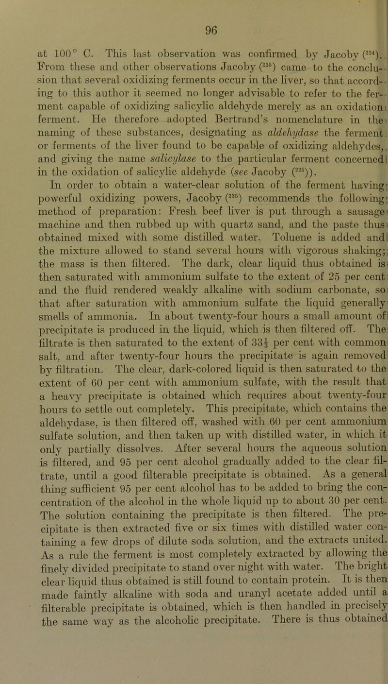 at 100° C. This last observation was confirmed by Jacoby (224). From these and other observations Jacoby (225) came to the conclu- sion that several oxidizing ferments occur in the liver, so that accord- ing to this author it seemed no longer advisable to refer to the fer- ment capable of oxidizing salicylic aldehyde merely as an oxidation ferment. He therefore adopted Bertrand’s nomenclature in the naming of these substances, designating as aldehydase the ferment or ferments of the liver found to be capable of oxidizing aldehydes, and giving the name salicylase to the particular ferment concerned1 in the oxidation of salicylic aldehyde (see Jacoby (225)). In order to obtain a water-clear solution of the ferment having: powerful oxidizing powers, Jacoby (225) recommends the following: method of preparation: Fresh beef liver is put through a sausage machine and then rubbed up with quartz sand, and the paste thus obtained mixed with some distilled water. Toluene is added and the mixture allowed to stand several hours with vigorous shaking; the mass is then filtered. The dark, clear liquid thus obtained is- then saturated with ammonium sulfate to the extent of 25 per cent and the fluid rendered weakly alkaline with sodium carbonate, so that after saturation with ammonium sulfate the liquid generally smells of ammonia. In about twenty-four hours a small amount of precipitate is produced in the liquid, which is then filtered off. The filtrate is then saturated to the extent of 33 J per cent with common salt, and after twenty-four hours the precipitate is again removed by filtration. The clear, dark-colored liquid is then saturated to the extent of 60 per cent with ammonium sulfate, with the result that a heavy precipitate is obtained which requires about twenty-four hours to settle out completely. This precipitate, which contains the aldehydase, is then filtered off, washed with 60 per cent ammonium sulfate solution, and then taken up with distilled water, in which it only partially dissolves. After several hours the aqueous solution is filtered, and 95 per cent alcohol gradually added to the clear fil- trate, until a good filterable precipitate is obtained. As a general thing sufficient 95 per cent alcohol has to be added to bring the con- centration of the alcohol in the whole liquid up to about 30 per cent. The solution containing the precipitate is then filtered. The pre- cipitate is then extracted five or six times with distilled water con- taining a few drops of dilute soda solution, and the extracts united. As a rule the ferment is most completely extracted by allowing the finely divided precipitate to stand over night with water. The bright clear liquid thus obtained is still found to contain protein. It is then made faintly alkaline with soda and uranyl acetate added until a filterable precipitate is obtained, which is then handled in precisely the same way as the alcoholic precipitate. There is thus obtained