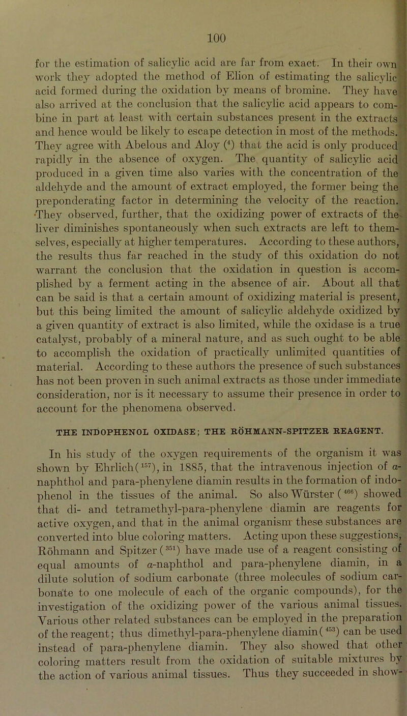 for the estimation of salicylic acid are far from exact. In their ownl work they adopted the method of Elion of estimating the salicylic acid formed during the oxidation by means of bromine. They have also arrived at the conclusion that the salicylic acid appears to com- bine in part at least with certain substances present in the extracts and hence would be likely to escape detection in most of the methods. They agree with Abelous and Aloy (4) that the acid is only produced rapidly in the absence of oxygen. The quantity of salicylic acid produced in a given time also varies with the concentration of the aldehyde and the amount of extract employed, the former being the preponderating factor in determining the velocity of the reaction. They observed, further, that the oxidizing power of extracts of the- liver diminishes spontaneously when such extracts are left to them- selves, especially at higher temperatures. According to these authors, the results thus far reached in the study of this oxidation do not warrant the conclusion that the oxidation in question is accom- plished by a ferment acting in the absence of air. About all that can be said is that a certain amount of oxidizing material is present, but this being limited the amount of salicylic aldehyde oxidized by a given quantity of extract is also limited, while the oxidase is a true catalyst, probably of a mineral nature, and as such ought to be able to accomplish the oxidation of practically unlimited quantities of material. According to these authors the presence of such substances has not been proven in such animal extracts as those under immediate consideration, nor is it necessary to assume their presence in order to account for the phenomena observed. THE INDOPHENOL OXIDASE; THE ROHMANN-SPITZER REAGENT. In his study of the oxygen requirements of the organism it was shown by Ehrlich(157), in 1885, that the intravenous injection of a- naphthol and para-phenylene diamin results in the formation of indo- phenol in the tissues of the animal. So also Wiirster (4CB) showed that di- and tetramethyl-para-phenylene diamin are reagents for active oxygen, and that in the animal organism these substances are converted into blue coloring matters. Acting upon these suggestions, Rohmann and Spitzer(351) have made use of a reagent consisting of equal amounts of a-naphthol and para-phenylene diamin, in a dilute solution of sodium carbonate (three molecules of sodium car- bonate to one molecule of each of the organic compounds), for the investigation of the oxidizing power of the various animal tissues. Various other related substances can be employed in the preparation of the reagent; thus dimethyl-para-phenylene diamin( 453) can be used instead of para-phenylene diamin. They also showed that other coloring matters result from the oxidation of suitable mixtures bv the action of various animal tissues. Thus they succeeded in show-
