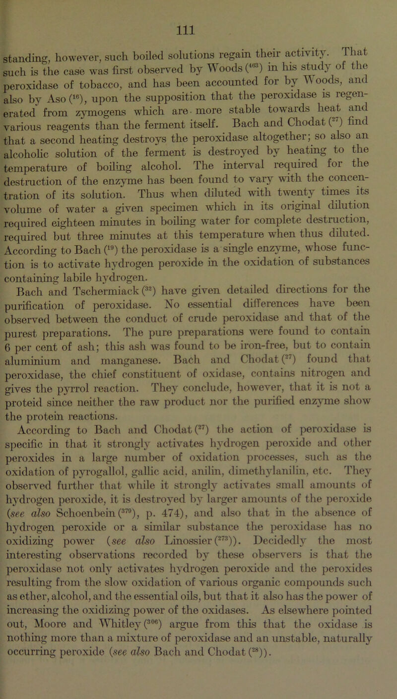 standing, however, such boiled solutions regain their activity. T hat such is the case was first observed by Woods (''*) in his stud} of t le peroxidase of tobacco, and has been accounted for by W oods, and also by Aso(18), upon the supposition that the peroxidase is regen- erated from zymogens which are - more stable towards heat and various reagents than the ferment itself. Bach and Chodat ( ) find that a second heating destroys the peroxidase altogether; so also an alcoholic solution of the ferment is destroyed by heating to the temperature of boiling alcohol. The interval required for the destruction of the enzyme has been found to vary with the concen- tration of its solution. Thus when diluted with twenty times its volume of water a given specimen which in its original dilution required eighteen minutes in boiling water for complete destruction, required but three minutes at this temperature when thus diluted. According to Bach (19) the peroxidase is a single enzyme, whose func- tion is to activate hydrogen peroxide in the oxidation of substances containing labile hydrogen. Bach and Tschermiack (3Z) have given detailed directions for the purification of peroxidase. No essential differences have been observed between the conduct of crude peroxidase and that of the purest preparations. The pure preparations were found to contain 6 per cent of ash; this ash was found to be iron-free, but to contain aluminium and manganese. Bach and Chodat (3‘) found that peroxidase, the chief constituent of oxidase, contains nitrogen and gives the pyrrol reaction. They conclude, however, that it is not a proteid since neither the raw product nor the purified enzyme show the protein reactions. According to Bach and Chodat (”) the action of peroxidase is specific in that it strongly activates hydrogen peroxide and other peroxides in a large number of oxidation processes, such as the oxidation of pyrogallol, gallic acid, anilin, dimethylanilin, etc. They observed further that while it strongly activates small amounts of hydrogen peroxide, it is destroyed by larger amounts of the peroxide (see also Schoenbein (379), p. 474), and also that in the absence of hydrogen peroxide or a similar substance the peroxidase has no oxidizing power (see also Linossier (273)). Decidedly the most interesting observations recorded by these observers is that the peroxidase not only activates hydrogen peroxide and the peroxides resulting from the slow oxidation of various organic compounds such as ether, alcohol, and the essential oils, but that it also has the power of increasing the oxidizing power of the oxidases. As elsewhere pointed out, Moore and Whitley (30°) argue from this that the oxidase is nothing more than a mixture of peroxidase and an unstable, naturally occurring peroxide (see also Bach and Chodat (28)).