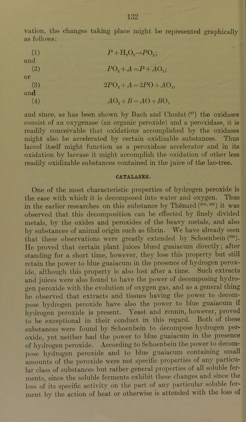 vation, the changes taking place might be represented graphically as follows: (1) P + H203—>P02; and (2) P0a+A=P+A02; or (3) 2POa +A = 2PO + AO 2) and (4) A02+B=A0+B0, and since, as has been shown by Bach and Chodat (27) the oxidases consist of an oxygenase (an organic peroxide) and a peroxidase, it is readily conceivable that oxidations accomplished by the oxidases might also be accelerated by certain oxidizable substances. Thus laccol itself might function as a peroxidase accelerator and in its oxidation by laccase it might accomplish the oxidation of other less readily oxidizable substances contained in the juice of the lac-tree. CATALASES. One of the most characteristic properties of hydrogen peroxide is the ease with which it is decomposed into water and oxygen. Thus in the earlier researches on this substance by Thenard (420>421) it was observed that this decomposition can be effected by finely divided metals, by the oxides and peroxides of the heavy metals, and also by substances of animal origin such as fibrin. We have already seen that these observations were greatly extended by Schoenbein (383). He proved that certain plant juices blued guaiacum directly; after standing for a short time, however, they lose this property but still retain the power to blue guaiacum in the presence of hydrogen perox- ide, although this property is also lost after a time. Such extracts and juices were also found to have the power of decomposing hydro- gen peroxide with the evolution of oxygen gas, and as a general thing he observed that extracts and tissues having the power to decom- pose hydrogen peroxide have also the power to blue guaiacum if hydrogen peroxide is present. Yeast and rennin, however, proved to be exceptional in their conduct in this regard. Both of these substances were found by Schoenbein to decompose hydrogen per- oxide, yet neither had the power to blue guaiacum in the presence of hydrogen peroxide. According to Schoenbein the power to decom- pose hydrogen peroxide and to blue guaiacum containing small amounts of the peroxide were not specific properties of any particu- lar class of substances but rather general properties of all soluble fer- ments, since the soluble ferments exhibit these changes and since the loss of its specific activity on the part of any particular soluble fer- ment by the action of heat or otherwise is attended with the loss of