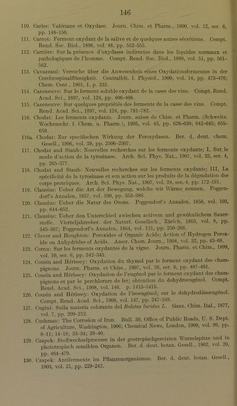 110. Carles: Valeriane et Oxydase. Journ. Chim. et Pharm., 1900, vol. 12, ser. 6, pp. 148-150. 111. Carnot: Ferment oxydant de la salive et de quelques autres s5cr6tions. Compt. Rend. Soc. Biol., 1896, vol. 48, pp. 552-555. 112. Carriere: Sur la presence d’oxydases indirectes dans les liquides. normaux et pathologiques de l’homme. Compt. Rend. Soc. Biol., 1899, vol. 51, pp. 561- 562. 113. Cavazzani: Versuche liber die Anwesenheit eines Oxydationsfermentes in der Cerebrospinalfiiissigkeit. Centralblt. f. Physiol., 1900, vol. 14, pp. 473—476; Chem. Cent., 1901, I, p. 333. 114. Cazeneuve: Sur le ferment soluble oxydant de la casse des vins. Compt. Rend. Acad. Sci., 1897, vol. 124, pp. 406—108. 115. Cazeneuve: Sur quelques propri6tes des ferments de la casse des vins. Compt. Rend. Acad. Sci., 1897, vol. 124, pp. 781-782. 116. Chodat: Les ferments oxydants. Journ. suisse de Chim. et Pharm. (Schiveitz. Wochenschr. f. Chem. u. Pharm.), 1905, vol. 43, pp. 626-630; 642-645; 655- 659. 116a. Chodat: Zur speeifischen Wirkung der Perozydasen. Ber. d. deut. chem. Gesell., 1906, vol. 39, pp. 2506-2507. 117. Chodat and Staub: Nouvelles recherches sur les ferments oxydants; I, Sur. le mode d’action de la tyrosinase. Arch. Sci. Phys. Nat., 1907, vol. 23, ser. 4, pp. 265-277. 118. Chodat and Staub: Nouvelles recherches sur les ferments oxydants; III, La speeifieite de la tyrosinase et son action sur les produits de la degradation des corps proteiques. Arch. Sci. Phys. Nat., 1907, vol. 24, ser. 4, pp. 172-191. 119. Clausius: Ueber die Art der Bewegung, welche wir Warme nennen. Poggen- dorf’s Annalen, 1857, vol. 100, pp. 353-380. 120. Clausius: Ueber die Natur des Ozons. Poggendorf’s Annalen, 1858, vol. 103, pp. 644-652. 121. Clausius: Ueber den Unterschied zwischen activem und gewohnlichem Sauer- stoffe. Vierteljahresber. der Naturf. Gesellsch., Zurich, 1863, vol. 8, pp. 345-367; Poggendorf’s Annalen, 1864, vol. 121, pp. 250-268. 122. Clover and Houghton: Peroxides of Organic Acids; Action of Hydrogen Perox- ide on Anhydrides of Acids. Amer. Chem. Journ., 1904, vol. 32, pp. 43-68. 123. Cornu: Sur les ferments oxydantes de la vigne. Journ. Pharm. et Chim., 1899, vol. 10, ser. 6, pp. 342-343. 124. Cousin and H^rissey: Oxydation du thymol par le ferment oxydant des cham- pignons. Journ. Pharm. et Chim., 1907, vol. 26, ser. 6, pp. 487-191. 125. Cousin and H^rissey: Oxydation de l’eugSnol par le ferment oxydant des cham- pignons et par le perchlorure de fer; obtention du dehydroeug6nol. Compt. Rend. Acad. Sci., 1908, vol. 146. p.1413-1415. 126. Cousin and Herissey: Oxydation de l’isoeugenol; sur le dehydrodiisoeugenol. Compt. Rend. Acad. Sci., 1908, vol. 147, pp. 247-249. 127. Cugini: Sulla materia colorante del Boletus luridus L. Gazz. Chim. Ital., 1877, vol. 7, pp. 209-212. 128. Cushman: The Corrosion of Iron. Bull. 30, Office of Public Roads, U. S. Dept. of Agriculture, Washington, 1906; Chemical News, London, 1909, vol. 99, pp. 8-11; 14-18; 33-34; 39-40. 129. Czapek: Stoffwechselprocesse in der geotropischgereizten Wurzelspitze und in phototropisch sensiblen Organen. Ber. d. deut. botan. Gesell., 1902, vol. 20, pp. 464-479. 130. Czapek: Antifermente im Pflanzenorganismus. Ber. d. deut. botan. Gesell., 1903, vol. 21, pp, 229-242,