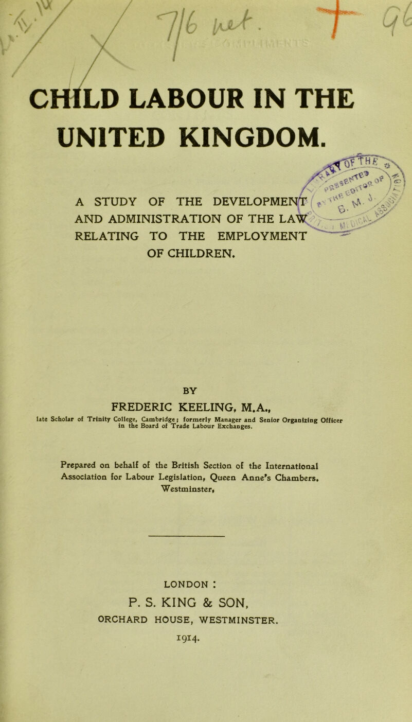 CHILD LABOUR IN THE UNITED KINGDOM. AND ADMINISTRATION OF THE LAW RELATING TO THE EMPLOYMENT OF CHILDREN. BY FREDERIC KEELING, M.A., late Scholar of Trinity College, Cambridge; formerly Manager and Senior Organizing Officer Prepared on behalf of the British Section of the International Association for Labour Legislation, Queen Anne's Chambers, Westminster, A STUDY OF THE DEVELOPME in the Board of Trade Labour Exchanges. LONDON I P. S. KING & SON, ORCHARD HOUSE, WESTMINSTER. 1914.