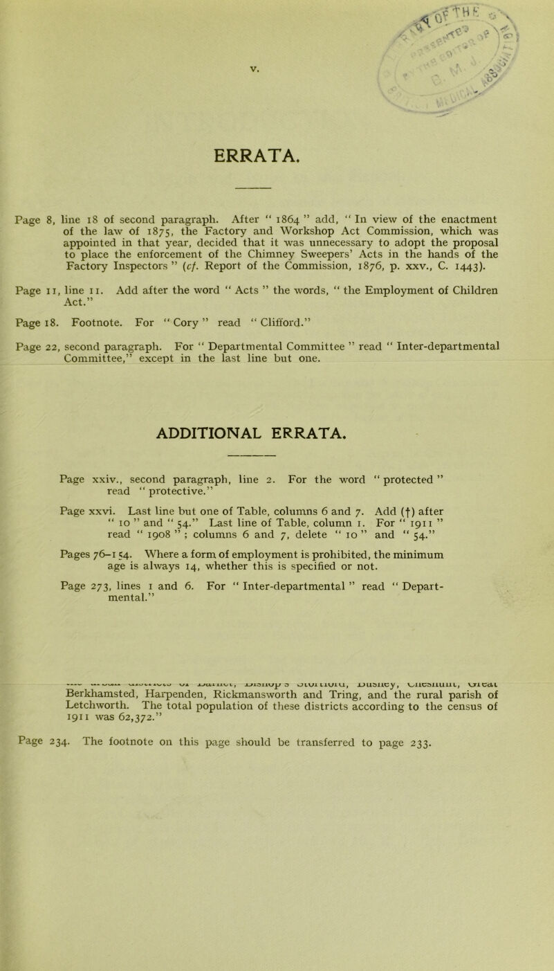 ERRATA. Page 8, line 18 of second paragraph. After “ 1864 ” add, “ In view of the enactment of the law of 1875, the Factory and Workshop Act Commission, which was appointed in that year, decided that it was unnecessary to adopt the proposal to place the enforcement of the Chimney Sweepers’ Acts in the hands of the Factory Inspectors ” (cf. Report of the Commission, 1876, p. xxv., C. 1443). Page 11, line 11. Add after the word “ Acts ” the words, “ the Employment of Children Act.” Page 18. Footnote. For “ Cory ” read “ Clifford.” Page 22, second paragraph. For “ Departmental Committee ” read “ Inter-departmental Committee,” except in the last line but one. ADDITIONAL ERRATA. Page xxiv., second paragraph, line 2. For the word “ protected ” read “ protective.” Page xxvi. Last line but one of Table, columns 6 and 7. Add (f) after “ 10 ” and “ 54.” Last line of Table, column 1. For “ 1911 ” read “ 1908 ” ; columns 6 and 7, delete “ 10 ” and “ 54.” Pages 76-1 54. Where a form of employment is prohibited, the minimum age is always 14, whether this is specified or not. Page 273, lines 1 and 6. For “ Inter-departmental ” read “ Depart- mental.” .VUU \JX Jjamvi, Jjianup o wJIUi UU1U, J_>usiicy, V^UCSULlilL, VT1 CcLl Berkhamsted, Harpenden, Rickmansworth and Tring, and the rural parish of Letchworth. The total population of these districts according to the census of 1911 was 62,372.” Page 234. The footnote on this page should be transferred to page 233.