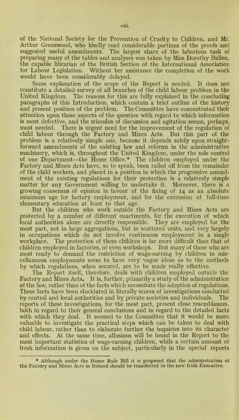 Vlll. of the National Society for the Prevention of Cruelty to Children, and Mr. Arthur Greenwood, who kindfy read considerable portions of the proofs and suggested useful amendments. The largest share of the laborious task of preparing many of the tables and analyses was taken by Miss Dorothy Ballen, the capable librarian of the British Section of the International Association for Labour Legislation. Without her assistance the completion of the work would have been considerably delayed. Some explanation of the scope of the Report is needed. It does not constitute a detailed survey of all branches of the child labour problem in the United Kingdom. The reasons for this are fully explained in the concluding paragraphs of this Introduction, which contain a brief outline of the history and present position of the problem. The Committee have concentrated their attention upon those aspects of the question with regard to which information is most defective, and the stimulus of discussion and agitation seems, perhaps, most needed. There is urgent need for the improvement of the regulation of child labour through the Factory and Mines Acts. But this part of the problem is a relatively simple one, because it depends solely upon straight- forward amendments of the existing law and reforms in the administrative machinery, which is, throughout the United Kingdom, under the sole control of one Department—the Home Office.* The children employed under the Factory and Mines Acts have, so to speak, been railed off from the remainder of the child workers, and placed in a position in which the progressive amend- ment of the existing regulations for their protection is a relatively simple matter for any Government willing to undertake it. Moreover, there is a growing consensus of opinion in favour of the fixing of 14 as an absolute minimum age for factory employment, and for the extension of full-time elementary education at least to that age. But the children who work outside the Factory and Mines Acts are protected by a number of different enactments, for the execution of which local authorities alone are directly responsible. They are employed for the most part, not in large aggregations, but in scattered units, and very largely in occupations which do not involve continuous employment in a single workplace. The protection of these children is far more difficult than that of children employed in factories, or even workshops. But many of those who are most ready to demand the restriction of wage-earning by children in mis- cellaneous employments seem to have very vague ideas as to the methods by which regulations, when secured, are to be made really effective. The Report itself, therefore, deals with children employed outside the Factory and Mines Acts. It is, further, primarily a study of the administration of the law, rather than of the facts which necessitate the adoption of regulations. These facts have been elucidated in literally scores of investigations conducted by central and local authorities and by private societies and individuals. The reports of these investigations, for the most part, present close resemblances, both in regard to their general conclusions and in regard to the detailed facts with which they deal. It seemed to the Committee that it would be more valuable to investigate the practical steps which can be taken to deal with child labour, rather than to elaborate further the inquiries into its character and effects. At the same time, allusions will be found in the Report to the most important statistics of wage-earning children, while a certain amount of fresh information is given on the subject, particularly in the special reports * Although under the Home Rule Bill it is proposed that the administration of the Factory and Mines Acts in Ireland should be transferred to the new Irish Executive.