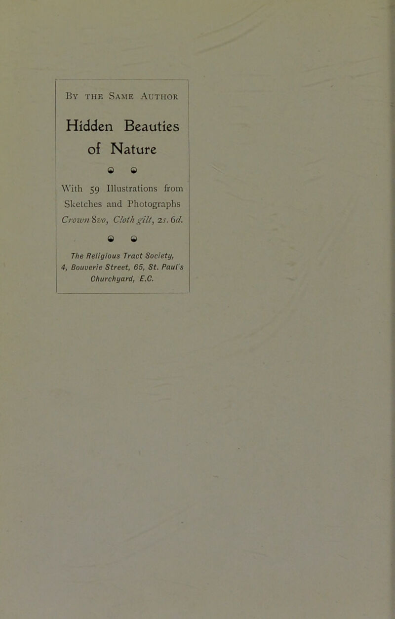 By the Same Author Hidden Beauties of Nature 9 9 With 59 Illustrations from Sketches and Photographs Crown 8rv, Cloi/t gilt, 2s. 6d. 9 9 The Religious Tract Society, 4, Bouuerie Street, 85, St. Paul's Churchyard, E.C.