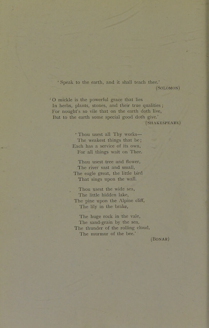 ‘ Speak to the earth, and it shall teach thee.' (Solomon) ‘ O mickle is the powerful grace that lies In herbs, plants, stones, and their true qualities ; For nought's so vile that on the earth doth live. But to the earth some special good doth give.' (6h.\ki£speari:) ‘ Thou usest all Thy works— The weakest things that be; Each has a service of its own. For all things wait on Thee. Thou usest tree and flower. The river vast and small. The eagle great, the little bird That sings upon the wall. Thou usest the wide sea. The little hidden lake. The pine upon the .\lpine cliff, 'File lily in the brake. The huge rock in the vale. The sand-grain by the sea. The thunder of the rolling cloud, I'he murmur of the bee.' (Bonar)