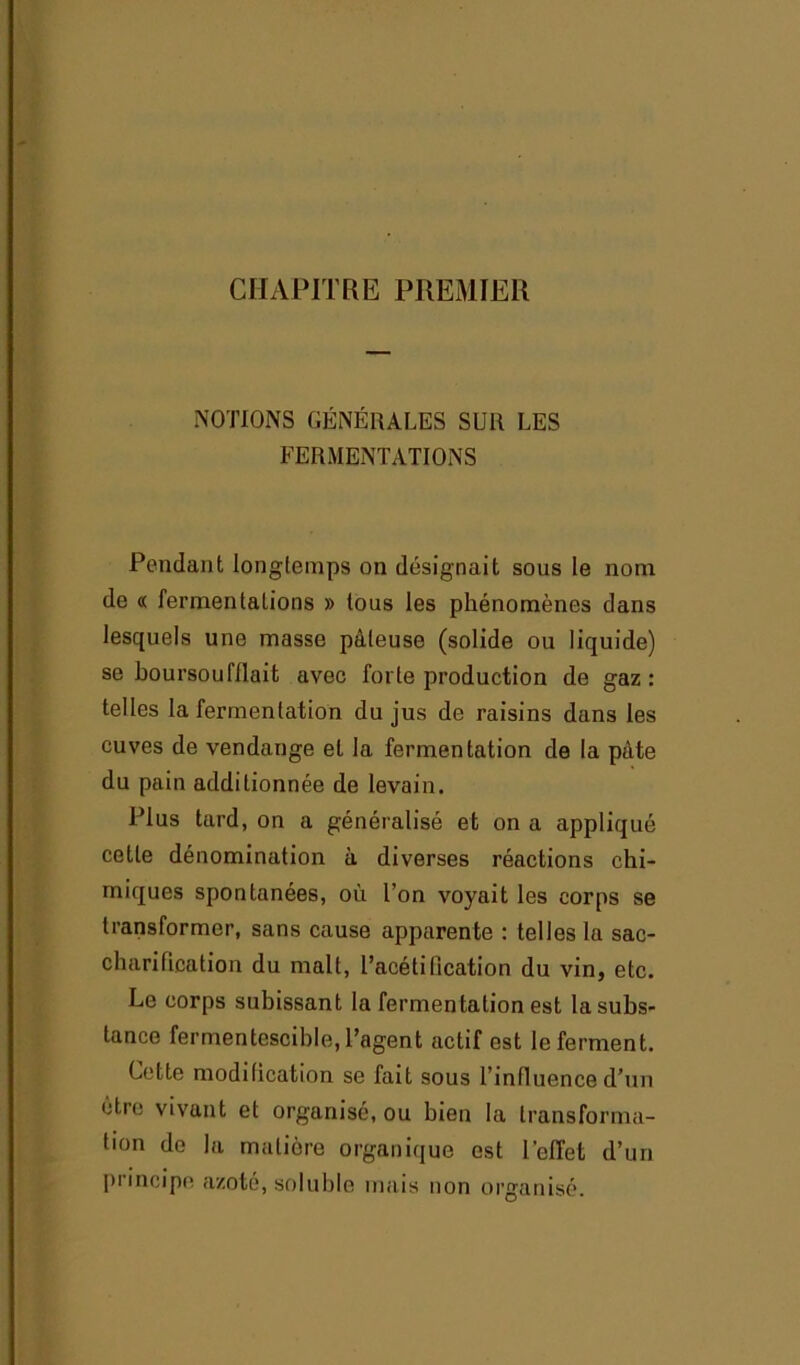 CHAPITRE PREMIER NOTIONS GÉNÉRALES SUR LES FERMENTATIONS Pendant longtemps on désignait sous le nom de « fermentations » tous les phénomènes dans lesquels une masse pâteuse (solide ou liquide) se boursoufilait avec forte production de gaz : telles la fermentation du jus de raisins dans les cuves de vendange et la fermentation de la pâte du pain additionnée de levain. Plus tard, on a généralisé et on a appliqué cette dénomination à diverses réactions chi- miques spontanées, où l’on voyait les corps se transformer, sans cause apparente : telles la sac- charification du malt, l’acétification du vin, etc. Le corps subissant la fermentation est la subs- tance fermentescible, l’agent actif est le ferment. Cette modification se fait sous l’influence d’un être vivant et organisé, ou bien la transforma- tion de la matière organique est l'effet d’un principe azoté, soluble mais non organisé.