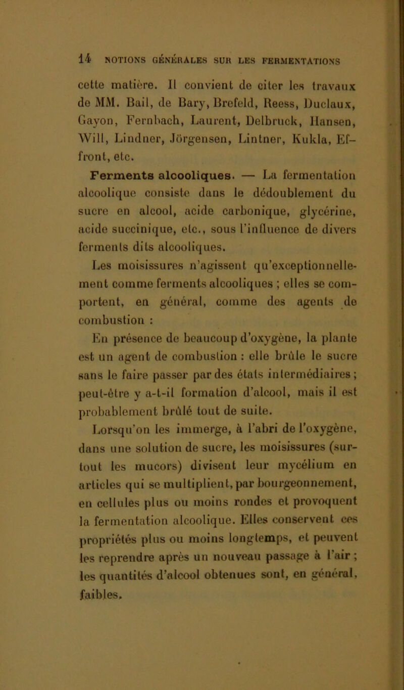 cette matière. Il convient de citer les travaux de MM. Bail, de Bary, Brefeld, Beess, Duclaux, Gayon, Fernbach, Laurent, Delbruck, Hansen, Will, Lindner, Jurgensen, Linlner, Kukla, Ef- front, etc. Ferments alcooliques. — La fermentation alcoolique consiste dans le dédoublement du sucre en alcool, acide carbonique, glycérine, acide succinique, etc., sous l'influence de divers ferments dits alcooliques. Les moisissures n’agissent qu’exceptionnelle- ment comme ferments alcooliques ; elles se com- portent, en général, comme des agents de combustion : En présence de beaucoup d’oxygène, la plante est un agent de combustion : elle brûle le sucre sans le faire passer par des étals intermédiaires; peut-être y a-t-il formation d’alcool, mais il est probablement brûlé tout de suite. Lorsqu’on les immerge, à l’abri de l’oxygène, dans une solution de sucre, les moisissures (sur- tout les mucors) divisent leur mycélium en articles qui se multiplient, par bourgeonnement, en cellules plus ou moins rondes et provoquent la fermentation alcoolique. Elles conservent ces propriétés plus ou moins longtemps, et peuvent les reprendre après un nouveau passage à l'air ; les quantités d’alcool obtenues sont, en général, faibles.