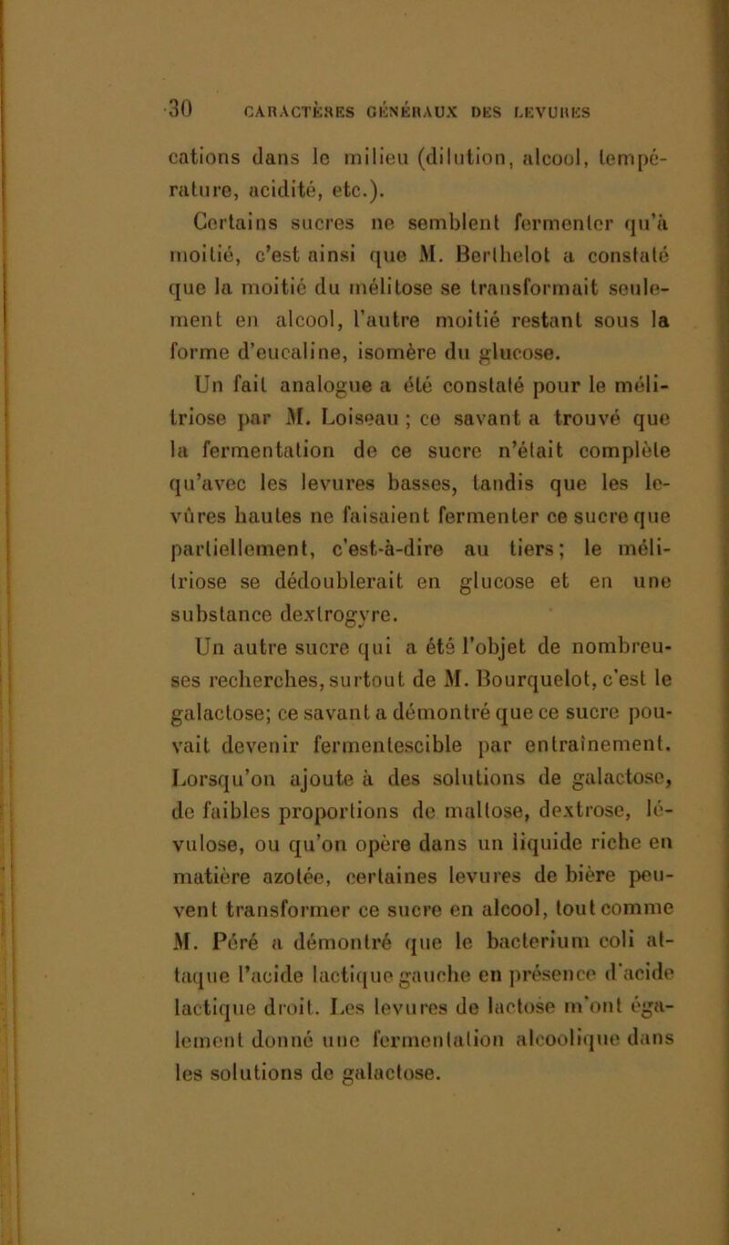 cations dans le milieu (dilution, alcool, tempé- rature, acidité, etc.). Certains sucres ne semblent fermenter qu’il moitié, c’est ainsi que AI. Berlhelot a constaté que la moitié du inélitose se transformait seule- ment en alcool, l’autre moitié restant sous la forme d’eucaline, isomère du glucose. Un fait analogue a été constaté pour le méli- triose par M. Loiseau ; ce savant a trouvé que la fermentation de ce sucre n’était complète qu’avec les levures basses, tandis que les le- vures hautes ne faisaient fermenter ce sucre que partiellement, c’est-à-dire au tiers; le méli- triose se dédoublerait en glucose et en une substance dextrogyre. Un autre sucre qui a été l’objet de nombreu- ses recherches, surtout de AI. Bourquelot, c’est le galactose; ce savant a démontré que ce sucre pou- vait devenir fermentescible par entrainement. Lorsqu’on ajoute à des solutions de galactose, de faibles proportions de mallose, dextrose, lé- vulose, ou qu’on opère dans un liquide riche en matière azotée, certaines levures de bière peu- vent transformer ce sucre en alcool, tout comme AI. Péré a démontré que le bacterium coli at- taque l’acide lactique gauche en présence d acide lactique droit. Les levures de lactose m’ont éga- lement donné une fermentation alcoolique dans les solutions de galactose.