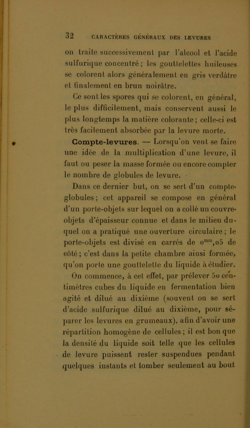 on traite successivement par l’alcool et l’acide sulfurique concentré ; les gouttelettes huileuses se colorent alors généralement en gris verdâtre et finalement en brun noirâtre. Ce sont les spores qui se colorent, en général, le plus difficilement, mais conservent aussi le plus longtemps la matière colorante; celle-ci est très facilement absorbée par la levure morte. Compte-levures. — Lorsqu’on veut se faire une idée de la multiplication d’une levure, il faut ou peser la masse formée ou encore compter le nombre de globules de levure. Dans ce dernier but, on se sert d’un compte- globules ; cet appareil se compose en général d’un porte-objets sur lequel on a collé un couvre- objets d’épaisseur connue et dans le milieu du- quel on a pratiqué une ouverture circulaire ; le porte-objets est divisé en carrés de omm,o5 de côté; c’est dans la petite chambre ainsi formée, qu’on porte une gouttelette du liquide à étudier. On commence, à cet effet, par prélever 5o cen- timètres cubes du liquide en fermentation bien agité et dilué au dixième (souvent on se sert d’acide sulfurique dilué au dixième, pour sé- parer les levures en grumeaux), afin d’avoir une répartition homogène de cellules; il est bon que la densité du liquide soit telle que les cellules de levure puissent rester suspendues pendant quelques instants et tomber seulement au bout