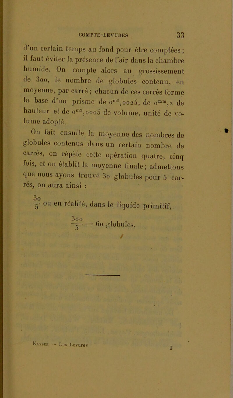 d un certain temps au fond pour être comptées; il laut éviter la présence de l’air dans la chambre humide. On compte alors au grossissement de .mu, le nombre de globules contenu, en moyenne, par carré; chacun de ces carrés forme la base d’un prisme de om2,oo25, de omm,2 de hauteur et de om’,ooo5 de volume, unité de vo- lume adopté. On fait ensuite la moyenne des nombres de globules contenus dans un certain nombre de carrés, on répète celte opération quatre, cinq lois, et on établit la moyenne finale; admettons que nous ayons trouvé 3o globules pour 5 car- rés, on aura ainsi : 3o 5 ou en réalité, dans le liquide primitif, 3oo Go globules. / j Kayser - Les Levures