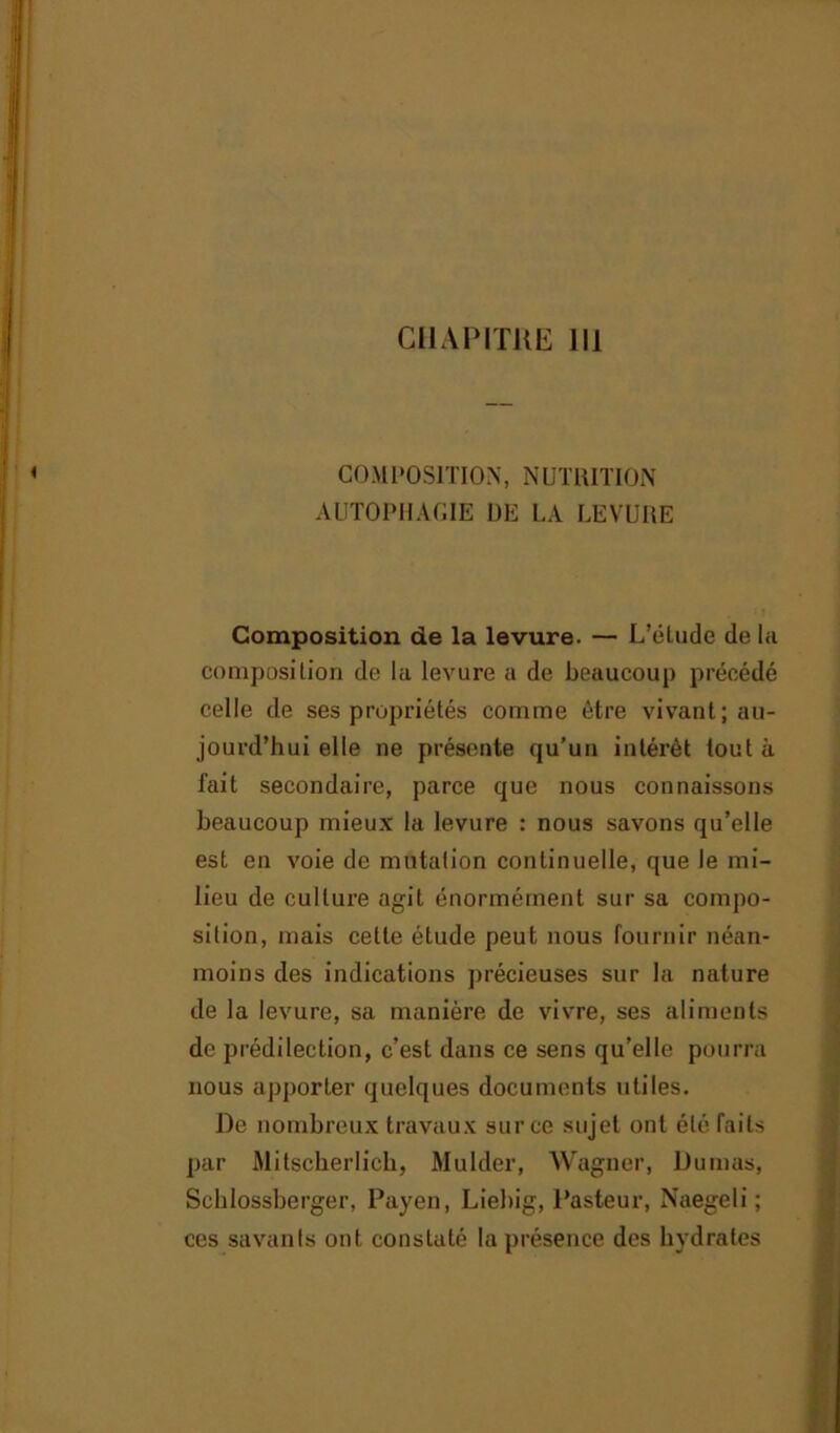 COM POSITION, NUTRITION AUTOPHAGIE DE LA LEVURE Composition de la levure. — L’élude de la composition de la levure a de beaucoup précédé celle de ses propriétés comme être vivant; au- jourd’hui elle ne présente qu’un intérêt tout à fait secondaire, parce que nous connaissons beaucoup mieux la levure : nous savons qu’elle est en voie de mutation continuelle, que le mi- lieu de culture agit énormément sur sa compo- sition, mais cette étude peut nous fournir néan- moins des indications précieuses sur la nature de la levure, sa manière de vivre, ses aliments de prédilection, c’est dans ce sens qu’elle pourra nous apporter quelques documents utiles. De nombreux travaux sur ce sujet ont été faits par Mitscherlich, Mulder, Wagner, Dumas, Schlossberger, Payen, Liebig, Pasteur, Naegeli ; ces savants ont constaté la présence des hydrates