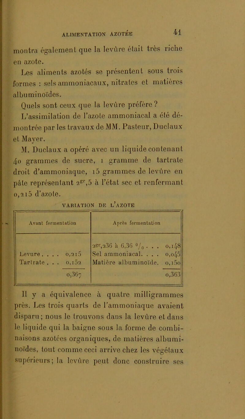 montra également que la levure était très riche en azote. Les aliments azotés se présentent sous trois formes : sels ammoniacaux, nitrates et matières albuminoïdes. Quels sont ceux que la levure préfère '? L’assimilation de l’azote ammoniacal a été dé- montrée par les travaux de MM. Pasteur, Duclaux et Mayer. M. Duclaux a opéré avec un liquide contenant 4o grammes de sucre, 1 gramme de tartrale droit d’ammoniaque, i5 grammes de levure en pâle représentant 2gr,5 à l’état sec et renfermant o,2i5 d’azote. VARIATION DE L’AZOTE Avant fermentation Après fermentation Levure. . . . 0,215 Tari rate . . . o,i5a 0,36; 2St\236 à 6,36 °/n . . . 0,148 Sel ammoniacal. . . . o,o/j5 Matière albuminoïde. 0,100 o,363 Il y a équivalence à quatre milligrammes près. Les trois quarts de l’ammoniaque avaient disparu; nous le trouvons dans la levure et dans le liquide qui la baigne sous la forme de combi- naisons azotées organiques, de matières albumi- noïdes, tout comme ceci arrive chez les végétaux supérieurs; la levure peut donc construire ses