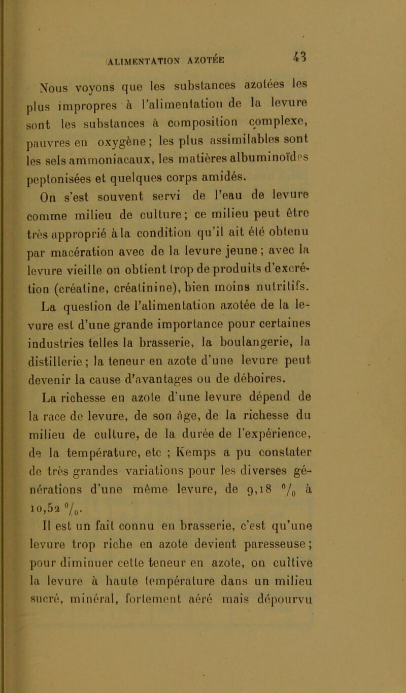 Nous voyons que les substances azotées les plus impropres à l'alimentation de la levure sont les substances à composition complexe, pauvres en oxygène; les plus assimilables sont les sels ammoniacaux, les matières albuminoïdes peplonisées et quelques corps amidés. On s’est souvent servi de l’eau de levure comme milieu de culture; ce milieu peut être très approprié à la condition qu il ait été obtenu par macération avec de la levure jeune; avec la levure vieille on obtient trop de produits d’excré- tion (créaline, créatinine), bien moins nutritifs. La question de l’alimentation azotée de la le- vure est d’une grande importance pour certaines industries telles la brasserie, la boulangerie, la distillerie; la teneur en azote d’une levure peut devenir la cause d'avantages ou de déboires. La richesse en azote d’une levure dépend de la race de levure, de son ;ïge, de la richesse du milieu de culture, de la durée de l’expérience, de la température, etc ; Kemps a pu constater de très grandes variations pour les diverses gé- nérations d’une même levure, de 9,18 °/o à io,5a %. Il est un fait connu en brasserie, c’est qu’une levure trop riche en azote devient paresseuse ; pour diminuer celte teneur en azote, on cultive la levure à haute température dans un milieu sucré, minéral, fortement aéré mais dépourvu