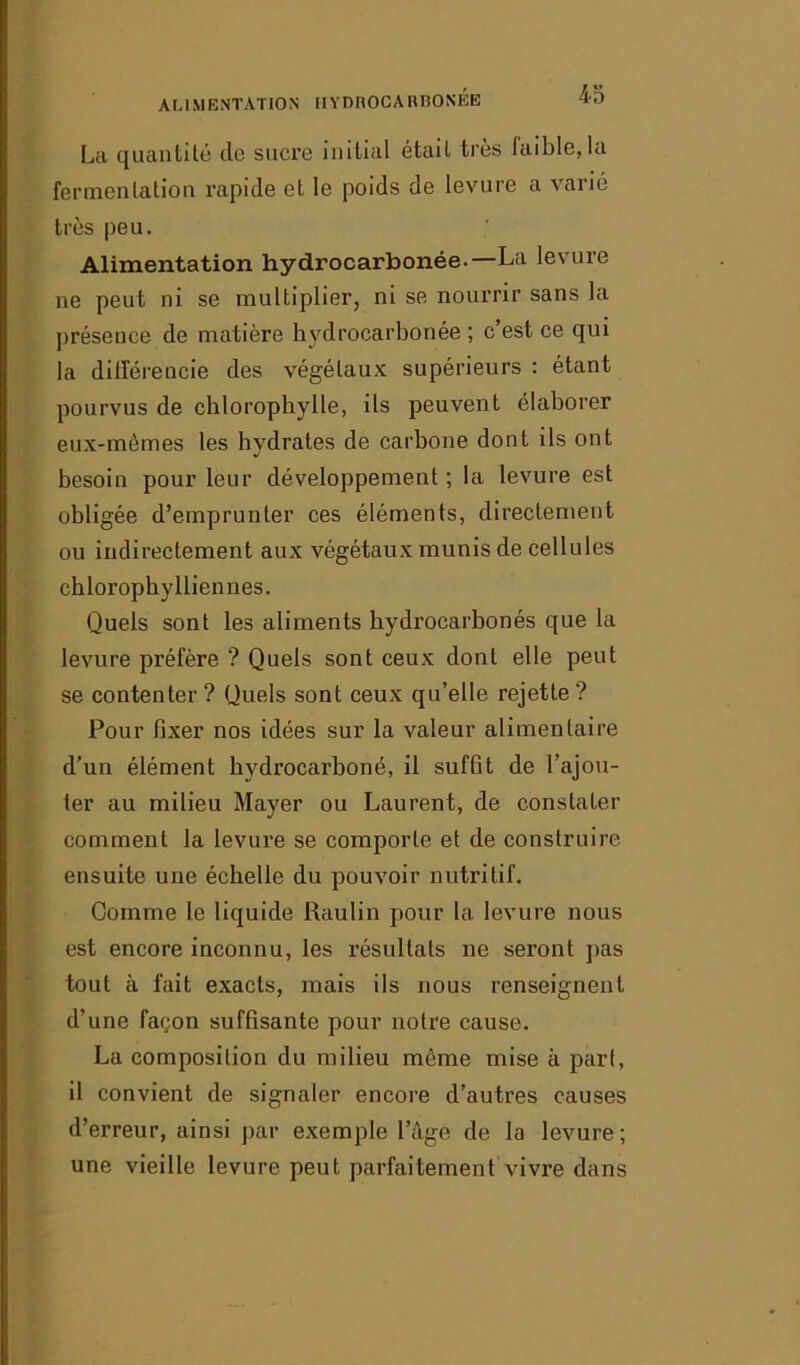 ALIMENTATION HYDROCAHBONBB La quantité cio sucre initial était très faible,la fermentation rapide et le poids de levure a varié très peu. Alimentation hydrocarbonée.—La levure ne peut ni se multiplier, ni se nourrir sans la présence de matière hydrocarbonée ; c’est ce qui la différencie des végétaux supérieurs : étant pourvus de chlorophylle, ils peuvent élaborer eux-mêmes les hydrates de carbone dont ils ont besoin pour leur développement ; la levure est obligée d’emprunter ces éléments, directement ou indirectement aux végétaux munis de cellules chlorophylliennes. Quels sont les aliments hydrocarbonés que la levure préfère ? Quels sont ceux dont elle peut se contenter ? Quels sont ceux qu’elle rejette ? Pour fixer nos idées sur la valeur alimentaire d’un élément hydrocarboné, il suffit de l’ajou- ter au milieu Mayer ou Laurent, de constater comment la levure se comporte et de construire ensuite une échelle du pouvoir nutritif. Gomme le liquide Raulin pour la levure nous est encore inconnu, les résultats ne seront pas tout à fait exacts, mais ils nous renseignent d’une façon suffisante pour notre cause. La composition du milieu môme mise à pari, il convient de signaler encore d’autres causes d’erreur, ainsi par exemple l’âge de la levure ; une vieille levure peut parfaitement vivre dans