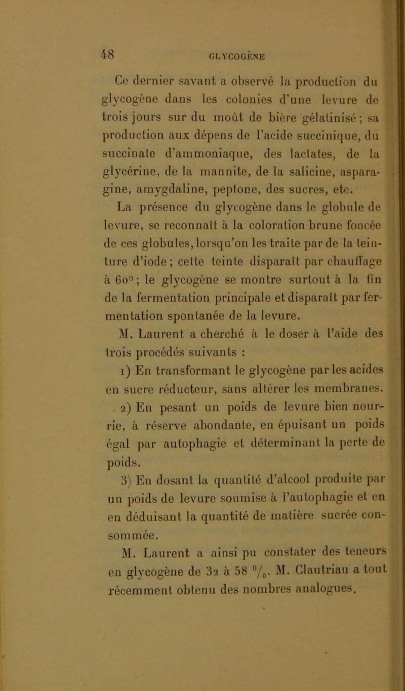 Ce dernier savant a observé la production du glycogène dans les colonies d’une levure de trois jours sur du moût de bière gélatinisé ; sa production aux dépens de l’acide succinique, du succinale d'ammoniaque, des laclates, de la glycérine, de la mannite, de la salicine, aspara- gine, amygdaline, pepfone, des sucres, etc. La présence du glycogène dans le globule de levure, se reconnaît à la coloration brune foncée de ces globules, lorsqu’on les traite par de la tein- ture d’iode; cette teinte disparaît par chauffage à 6o°; le glycogène se montre surtout à la fin de la fermentation principale et disparaît par fer- mentation spontanée de la levure. M. Laurent a cherché à le doser à l’aide des trois procédés suivants : 1) En transformant le glycogène par les acides en sucre réducteur, sans altérer les membranes. 2) En pesant un poids de levure bien nour- rie, à réserve abondante, en épuisant un poids égal par autophagie et déterminant la perte de poids. 3) En dosant la quantité d’alcool produite par un poids de levure soumise à l’autophagie et en en déduisant la quantité de matière sucrée con- sommée. M. Laurent a ainsi pu constater des teneurs en glycogène de 32 à 58 °/0. M. Clautriau a tout récemment obtenu des nombres analogues.