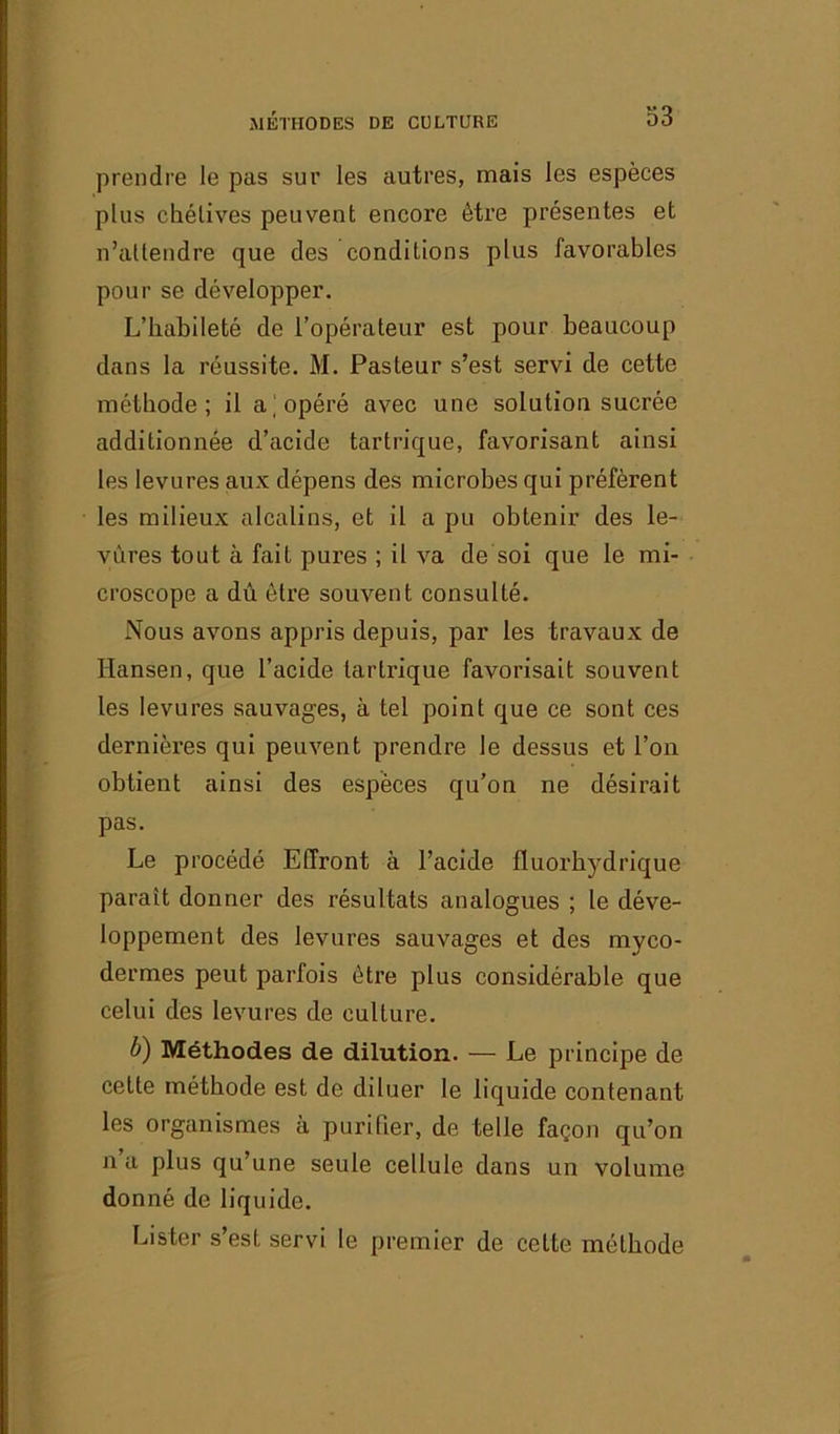 prendre le pas sur les autres, mais les espèces plus chétives peuvent encore être présentes et n’attendre que des conditions plus favorables pour se développer. L’habileté de l’opérateur est pour beaucoup dans la réussite. M. Pasteur s’est servi de cette méthode; il a; opéré avec une solution sucrée additionnée d’acide tartrique, favorisant ainsi les levures aux dépens des microbes qui préfèrent les milieux alcalins, et il a pu obtenir des le- vures tout à fait pures ; il va de soi que le mi- croscope a dû être souvent consulté. Nous avons appris depuis, par les travaux de Hansen, que l’acide tartrique favorisait souvent les levures sauvages, à tel point que ce sont ces dernières qui peuvent prendre le dessus et l’on obtient ainsi des espèces qu’on ne désirait pas. Le procédé Effront à l’acide fluorhydrique parait donner des résultats analogues ; le déve- loppement des levures sauvages et des mvco- dermes peut parfois être plus considérable que celui des levures de culture. U) Méthodes de dilution. — Le principe de cette méthode est de diluer le liquide contenant les organismes à purifier, de telle façon qu’on n a plus qu’une seule cellule dans un volume donné de liquide. Lister s’est servi le premier de cette méthode