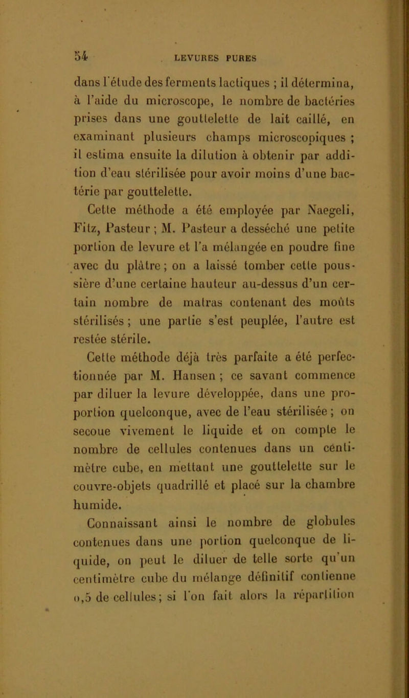 dans l'étude des ferments lactiques ; il détermina, à l’aide du microscope, le nombre de bactéries prises dans une gouttelette de lait caillé, en examinant plusieurs champs microscopiques ; il estima ensuite la dilution à obtenir par addi- tion d’eau stérilisée pour avoir moins d’une bac- térie par gouttelette. Celte méthode a été employée par Naegeli, Filz, Pasteur ; M. Pasteur a desséché une petite portion de levure et l’a mélangée en poudre hue avec du plâtre; on a laissé tomber cette pous- sière d’une certaine hauteur au-dessus d’un cer- tain nombre de malras contenant des moûts stérilisés ; une partie s’est peuplée, l’autre est restée stérile. Cette méthode déjà très parfaite a été perfec- tionnée par M. Hansen ; ce savant commence par diluer la levure développée, dans une pro- portion quelconque, avec de l’eau stérilisée; on secoue vivement le liquide et on compte le nombre de cellules contenues dans un centi- mètre cube, en mettant une gouttelette sur le couvre-objets quadrillé et placé sur la chambre humide. Connaissant ainsi le nombre de globules contenues dans une portion quelconque de li- quide, on peut le diluer de telle sorte qu un centimètre cube du mélange définitif contienne n,5 de cellules ; si l’on fait alors la répartition