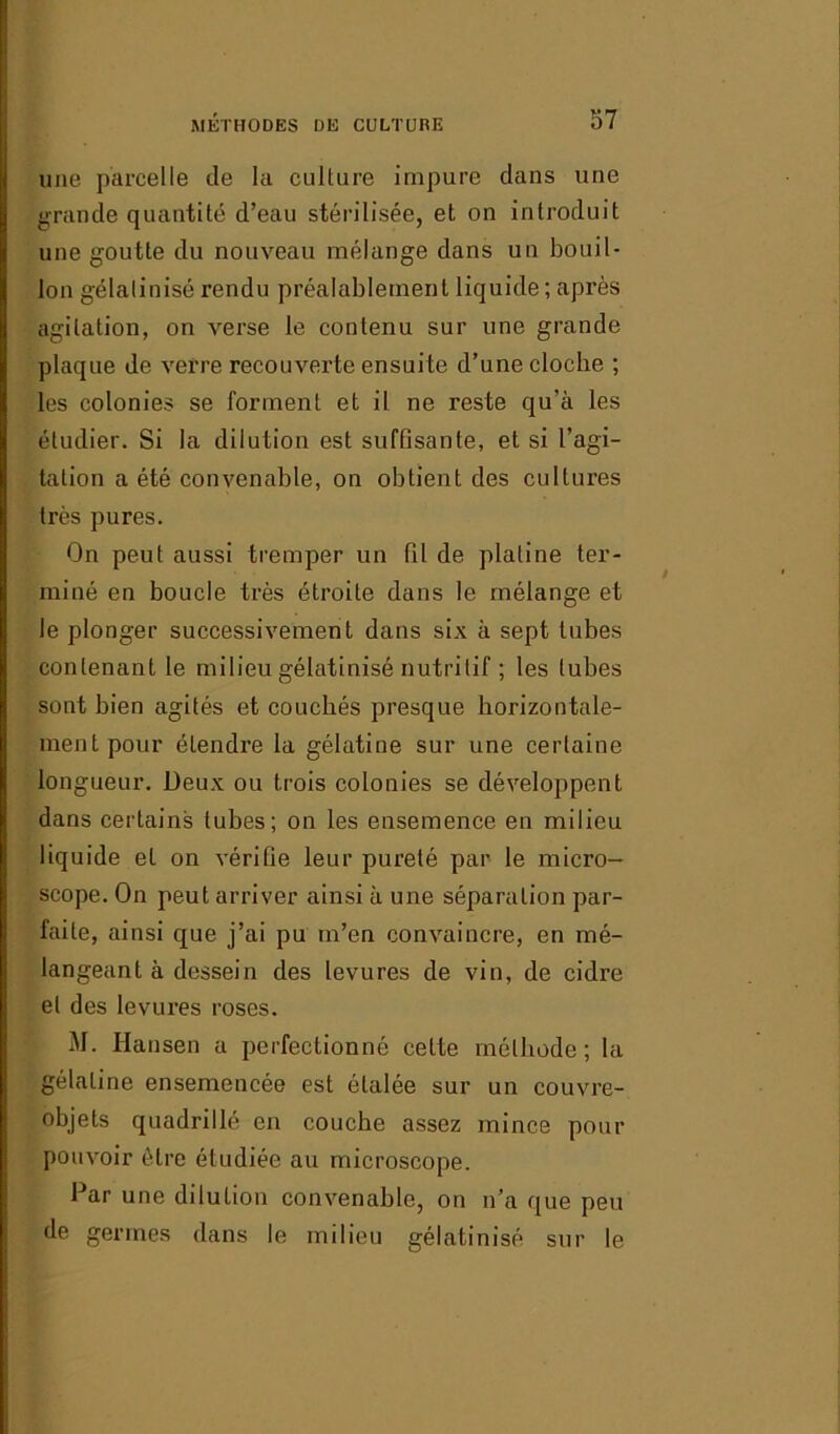 une parcelle de la culture impure dans une grande quantité d’eau stérilisée, et on introduit une goutte du nouveau mélange dans un bouil- lon gélalinisé rendu préalablement liquide ; après agitation, on verse le contenu sur une grande plaque de verre recouverte ensuite d’une cloche ; les colonies se forment et il ne reste qu’à les étudier. Si la dilution est suffisante, et si l’agi- tation a été convenable, on obtient des cultures très pures. On peut aussi tremper un fil de platine ter- miné en boucle très étroite dans le mélange et le plonger successivement dans six à sept tubes contenant le milieu gélatinisé nutritif ; les tubes sont bien agités et couchés presque horizontale- ment pour étendre la gélatine sur une certaine longueur. Deux ou trois colonies se développent dans certains tubes; on les ensemence en milieu liquide et on vérifie leur pureté par le micro- scope. On peut arriver ainsi à une séparation par- faite, ainsi que j’ai pu m’en convaincre, en mé- langeant à dessein des levures de vin, de cidre et des levures roses. M. Hansen a perfectionné celte méthode; la gélatine ensemencée est étalée sur un couvre- objets quadrillé en couche assez mince pour pouvoir être étudiée au microscope. Par une dilution convenable, on n’a que peu de germes dans le milieu gélatinisé sur le