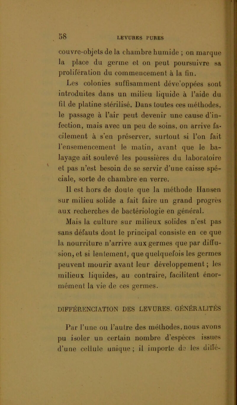 couvrc-objets de la chambre humide ; on marque la place du germe et on peut poursuivre sa prolifération du commencement à la fin. Les colonies suffisamment déve’oppées sont introduites dans un milieu liquide à l’aide du fil de platine stérilisé. Dans toutes ces méthodes, le passage à l’air peut devenir une cause d’in- fection, mais avec un peu de soins, on arrive fa- cilement à s’en préserver, surtout si l’on fait l'ensemencement le matin, avant que le ba- layage ait soulevé les poussières du laboratoire et pas n’est besoin de se servir d’une caisse spé- ciale, sorte de chambre en verre. Il est hors de doule que la méthode Hansen sur milieu solide a fait faire un grand progrès aux recherches de bactériologie en général. Mais la culture sur milieux solides n’est pas sans défauts dont le principal consiste en ce que la nourriture n’arrive aux germes que par diffu- sion, et si lentement, que quelquefois les germes peuvent mourir avant leur développement; les milieux liquides, au contraire, facilitent énor- mément la vie de ces germes. DIFFÉRENCIATION DES LEVURES. GÉNÉRALITÉS Par l’une ou l’autre des méthodes, nous avons pu isoler un certain nombre d’espèces issues d’une cellule unique; il importe de les dilîé-