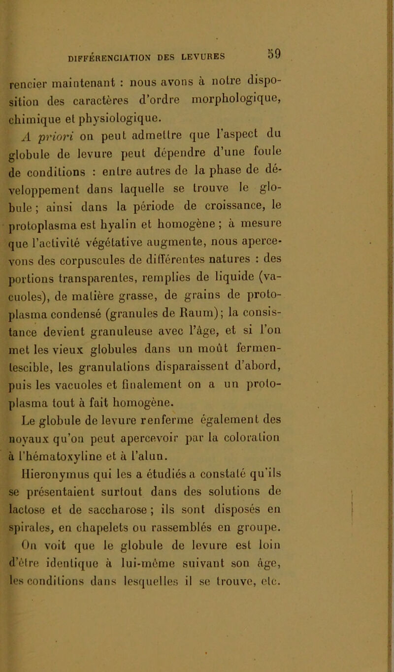 différenciation des levures rencier maintenant : nous avons à noire dispo- sition des caractères d’ordre morphologique, chimique el physiologique. A priori on peut admettre que l'aspect du globule de levure peut dépendre d’une foule de conditions : entre autres de la phase de dé- veloppement dans laquelle se trouve le glo- bule ; ainsi dans la période de croissance, le protoplasma est hyalin et homogène ; à mesure que l’activité végétative augmente, nous aperce- vons des corpuscules de différentes natures : des portions transparentes, remplies de liquide (va- cuoles), de matière grasse, de grains de proto- plasma condensé (granules de Raum); la consis- tance devient granuleuse avec l’âge, et si l’on met les vieux globules dans un moût fermen- tescible, les granulations disparaissent d abord, puis les vacuoles et finalement on a un proto- plasma tout à fait homogène. Le globule de levure renferme également des noyaux qu’on peut apercevoir par la coloration à l’hématoxyline et à l’alun. Hieronymus qui les a étudiés a constaté qu’ils se présentaient surtout dans des solutions de lactose et de saccharose ; ils sont disposés en spirales, en chapelets ou rassemblés en groupe. On voit que le globule de levure est loin d’èlre identique à lui-même suivant son âge, les conditions dans lesquelles il se trouve, etc.