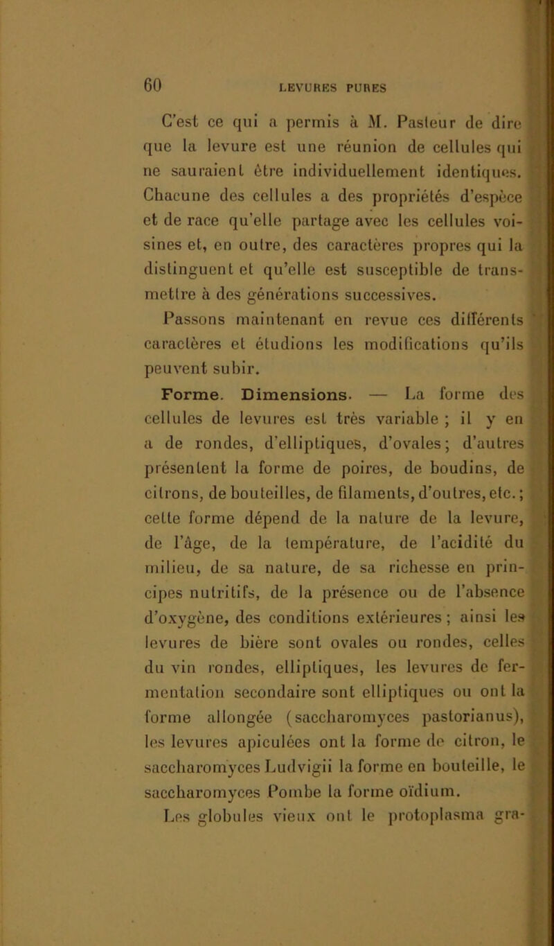 C’est ce qui a permis à M. Pasleur de dire fl que la levure est une réunion de cellules qui ne sauraient être individuellement identiques. •' Chacune des cellules a des propriétés d’espèce fj et de race qu’elle partage avec les cellules voi- sines et, en outre, des caractères propres qui la distinguent et qu’elle est susceptible de trans- M mettre à des générations successives. Passons maintenant en revue ces difîérents caractères et étudions les modifications qu’ils peuvent subir. Forme. Dimensions. — La forme des | cellules de levures est très variable ; il y en a de rondes, d’elliptiques, d’ovales; d’autres I présentent la forme de pomes, de boudins, de . citrons, de bouteilles, de filaments, d’outres, etc. ; celle forme dépend de la nature de la levure, de l’àge, de la température, de l’acidité du milieu, de sa nature, de sa richesse en prin- cipes nutritifs, de la présence ou de l’absence d’oxygène, des conditions extérieures; ainsi les - levures de bière sont ovales ou rondes, celles fl du vin rondes, elliptiques, les levures de fer- mentation secondaire sont elliptiques ou ont la forme allongée (saccharomyces paslorianus), les levures apieulées ont la forme de citron, le saccharomyces Ludvigii la forme en bouteille, le S saccharomyces Pombe la forme oïdium. Les globules vieux ont le protoplasma gra-