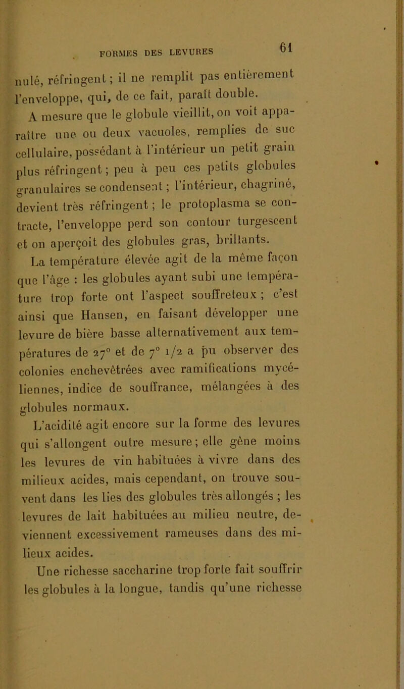 FORMES DES LEVURES nu lé, réfringent; il ne remplit pas entièrement l’enveloppe, qui, de ce fait, paraît double. A mesure que le globule vieillit, on voit appa- raître une ou deux vacuoles, remplies de suc cellulaire, possédant à l’intérieur un petit grain plus réfringent; peu à peu ces petits globules granulaires se condensent ; 1 intérieur, chagriné, devient très réfringent ; le protoplasma se con- tracte, l’enveloppe perd son contour turgescent et on aperçoit des globules gras, brillants. La température élevée agit de la meme façon que l’âge : les globules ayant subi une tempéra- ture trop forte ont l’aspect souffreteux ; c’est ainsi que Hansen, en faisant développer une levure de bière basse alternativement aux tem- pératures de 270 et de 70 !/2 a Pu observer des colonies enchevêtrées avec ramifications mycé- liennes, indice de souffrance, mélangées il des globules normaux. L’acidité agit encore sur la forme des levures qui s’allongent outre mesure; elle gène moins les levures de vin habituées à vivre dans des milieux acides, mais cependant, on trouve sou- vent dans les lies des globules très allongés ; les levures de lait habituées au milieu neutre, de- viennent excessivement rameuses dans des mi- lieux acides. Une richesse saccharine trop forte fait souffrir les globules à la longue, tandis qu’une richesse