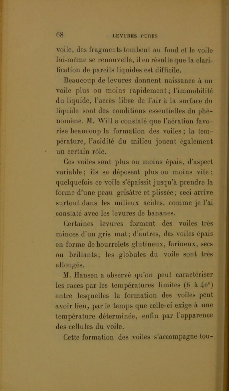 voile, des fragments tombent au fond et le voile lui-même se renouvelle, il en résulte que la clari- fication de pareils liquides est difficile. Beaucoup de levures donnent naissance à un voile plus ou moins rapidement; l’immobilité du liquide, l’accès libre de l’air à la surface du liquide sont des conditions essentielles du phé- nomène. M. Will a constaté que l’aération favo- rise beaucoup la formation des voiles ; la tem- pérature, l’acidité du milieu jouent également un certain rôle. Ces voiles sont plus ou moins épais, d’aspect variable; ils se déposent plus ou moins vite; quelquefois ce voile s’épaissit jusqu’à prendre la forme d’une peau grisâtre et plissée; ceci arrive surtout dans les milieux acides, comme je l’ai constaté avec les levures de bananes. Certaines levures forment des voiles très minces d’un gris mat; d’autres, des voiles épais en forme de bourrelets glutineux, farineux, secs ou brillants; les globules du voile sont très allongés. M. Hansen a observé qu’on peut caractériser les races par les températures limites (6 à 4<>c') entre lesquelles la formation des voiles peut avoir lieu, par le temps que celle-ci exige à une température déterminée, enfin par l’apparence des cellules du voile. Cette formation des voiles s’accompagne tou-