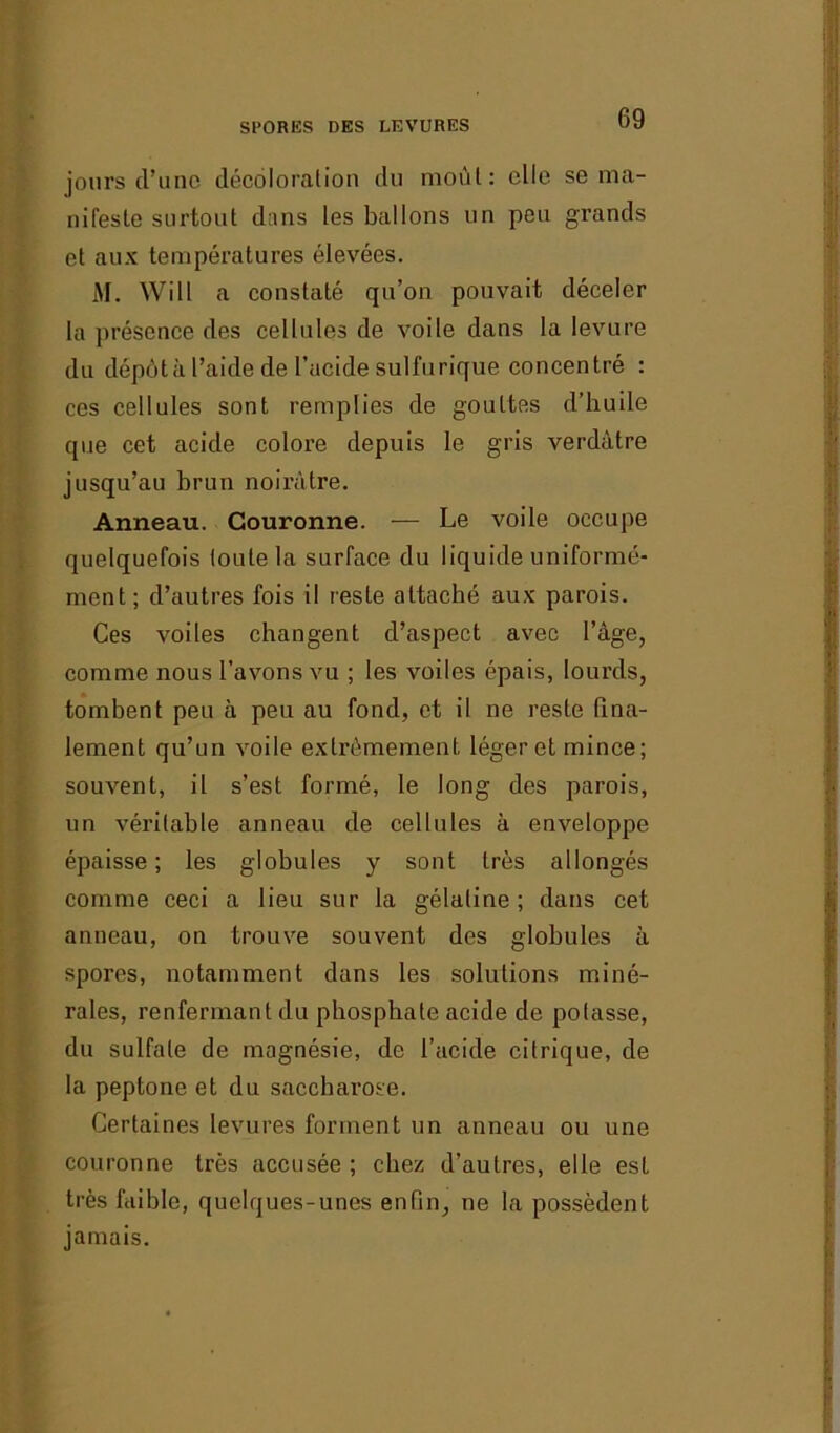 jours cl’unc décoloration du moût: elle se ma- nifeste surtout dans les ballons un peu grands et aux températures élevées. M. Will a constaté qu’on pouvait déceler la présence des cellules de voile dans la levure du dépôt à l’aide de l’acide sulfurique concentré : ces cellules sont remplies de gouttes d’huile que cet acide colore depuis le gris verdâtre jusqu’au brun noirâtre. Anneau. Couronne. — Le voile occupe quelquefois toute la surface du liquide uniformé- ment; d’autres fois il reste attaché aux parois. Ces voiles changent d’aspect avec l’âge, comme nous l’avons vu ; les voiles épais, lourds, tombent peu à peu au fond, et il ne reste fina- lement qu’un voile extrêmement léger et mince; souvent, il s’est formé, le long des parois, un véritable anneau de cellules à enveloppe épaisse; les globules y sont très allongés comme ceci a lieu sur la gélatine; dans cet anneau, on trouve souvent des globules à spores, notamment dans les solutions miné- rales, renfermant du phosphate acide de potasse, du sulfate de magnésie, de l’acide citrique, de la peptone et du saccharose. Certaines levures forment un anneau ou une couronne très accusée ; chez d’autres, elle est très faible, quelques-unes enfin, ne la possèdent jamais.